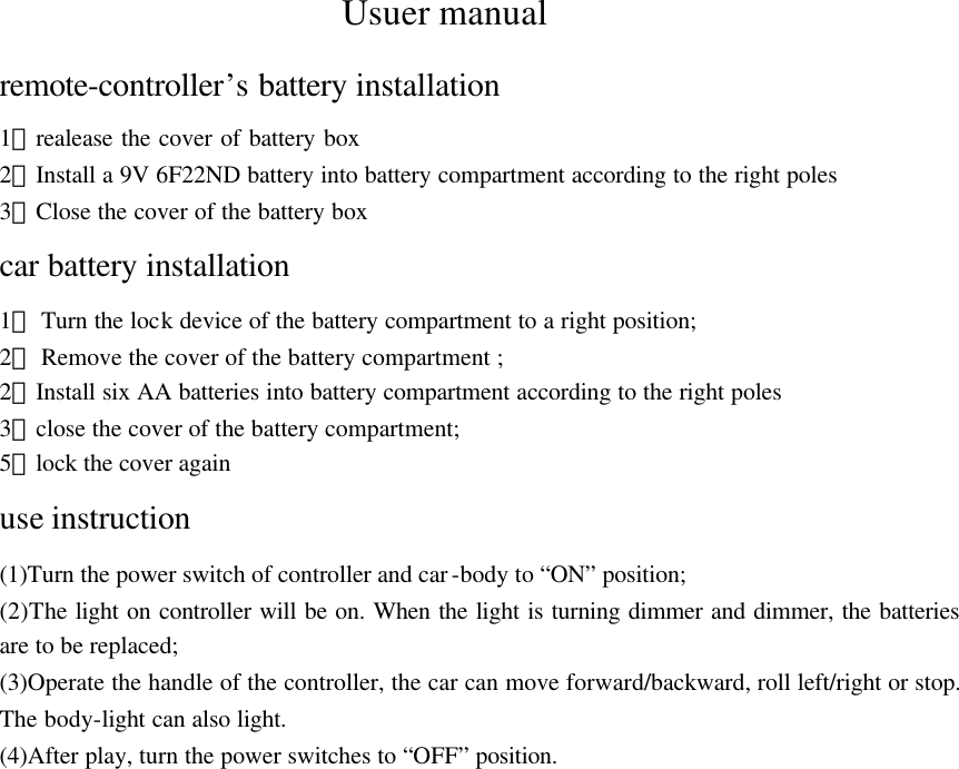 Usuer manual remote-controller&rsquo;s battery installation 1）realease the cover of battery box   2）Install a 9V 6F22ND battery into battery compartment according to the right poles 3）Close the cover of the battery box car battery installation 1） Turn the lock device of the battery compartment to a right position; 2） Remove the cover of the battery compartment ; 2）Install six AA batteries into battery compartment according to the right poles 3）close the cover of the battery compartment; 5）lock the cover again use instruction (1)Turn the power switch of controller and car-body to &ldquo;ON&rdquo; position; (2)The light on controller will be on. When the light is turning dimmer and dimmer, the batteries are to be replaced; (3)Operate the handle of the controller, the car can move forward/backward, roll left/right or stop. The body-light can also light. (4)After play, turn the power switches to &ldquo;OFF&rdquo; position. 