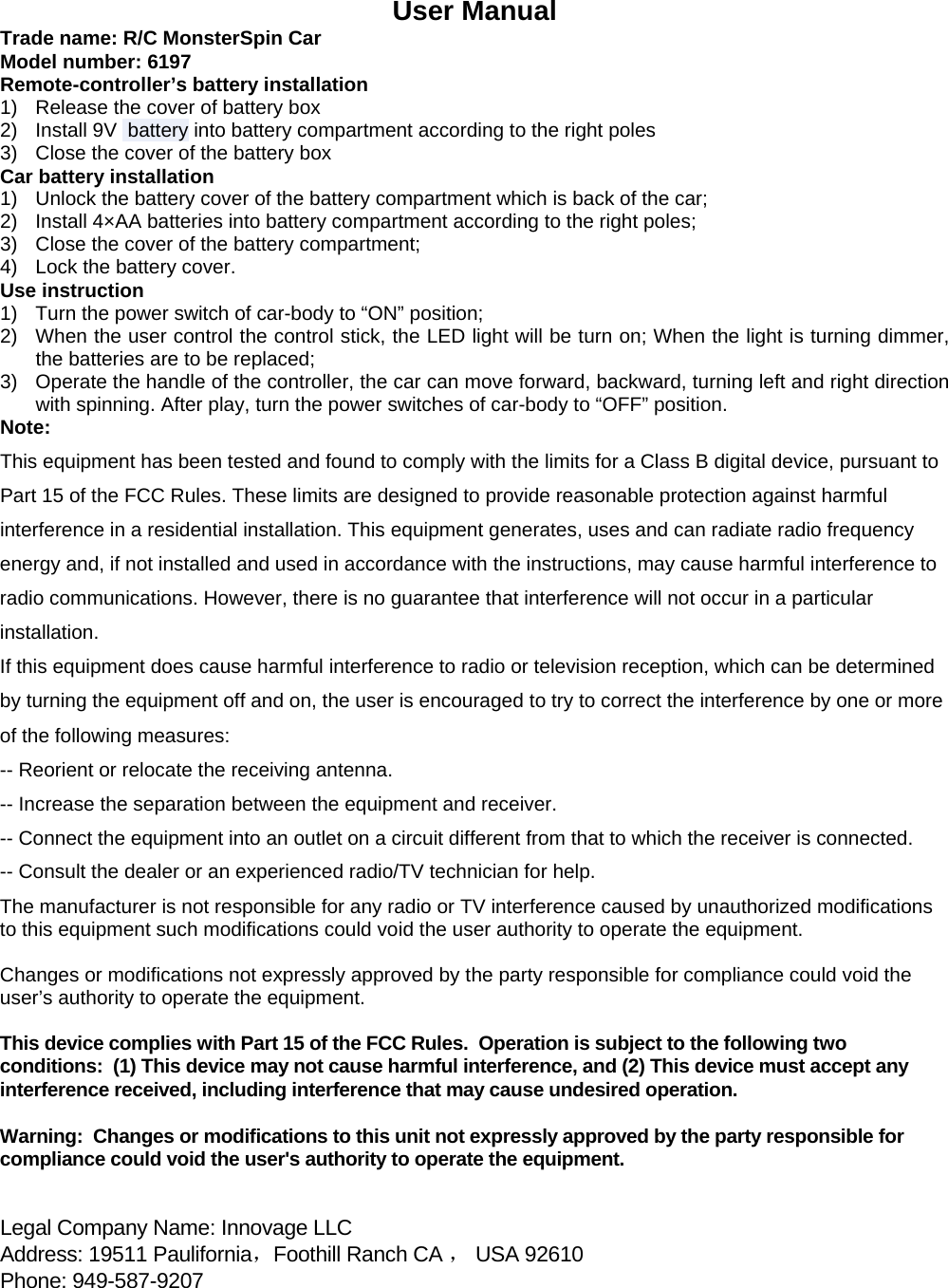  User Manual Trade name: R/C MonsterSpin Car Model number: 6197 Remote-controller&rsquo;s battery installation 1)  Release the cover of battery box 2)  Install 9V  battery into battery compartment according to the right poles 3)  Close the cover of the battery box Car battery installation 1)  Unlock the battery cover of the battery compartment which is back of the car; 2)  Install 4&times;AA batteries into battery compartment according to the right poles; 3)  Close the cover of the battery compartment; 4)  Lock the battery cover. Use instruction 1)  Turn the power switch of car-body to &ldquo;ON&rdquo; position; 2)  When the user control the control stick, the LED light will be turn on; When the light is turning dimmer, the batteries are to be replaced; 3)  Operate the handle of the controller, the car can move forward, backward, turning left and right direction with spinning. After play, turn the power switches of car-body to &ldquo;OFF&rdquo; position. Note: This equipment has been tested and found to comply with the limits for a Class B digital device, pursuant to Part 15 of the FCC Rules. These limits are designed to provide reasonable protection against harmful interference in a residential installation. This equipment generates, uses and can radiate radio frequency energy and, if not installed and used in accordance with the instructions, may cause harmful interference to radio communications. However, there is no guarantee that interference will not occur in a particular installation. If this equipment does cause harmful interference to radio or television reception, which can be determined by turning the equipment off and on, the user is encouraged to try to correct the interference by one or more of the following measures: -- Reorient or relocate the receiving antenna. -- Increase the separation between the equipment and receiver. -- Connect the equipment into an outlet on a circuit different from that to which the receiver is connected. -- Consult the dealer or an experienced radio/TV technician for help. The manufacturer is not responsible for any radio or TV interference caused by unauthorized modifications to this equipment such modifications could void the user authority to operate the equipment.  Changes or modifications not expressly approved by the party responsible for compliance could void the user&rsquo;s authority to operate the equipment.  This device complies with Part 15 of the FCC Rules.  Operation is subject to the following two conditions:  (1) This device may not cause harmful interference, and (2) This device must accept any interference received, including interference that may cause undesired operation.  Warning:  Changes or modifications to this unit not expressly approved by the party responsible for compliance could void the user's authority to operate the equipment.   Legal Company Name: Innovage LLC    Address: 19511 Paulifornia，Foothill Ranch CA ， USA 92610 Phone: 949-587-9207                