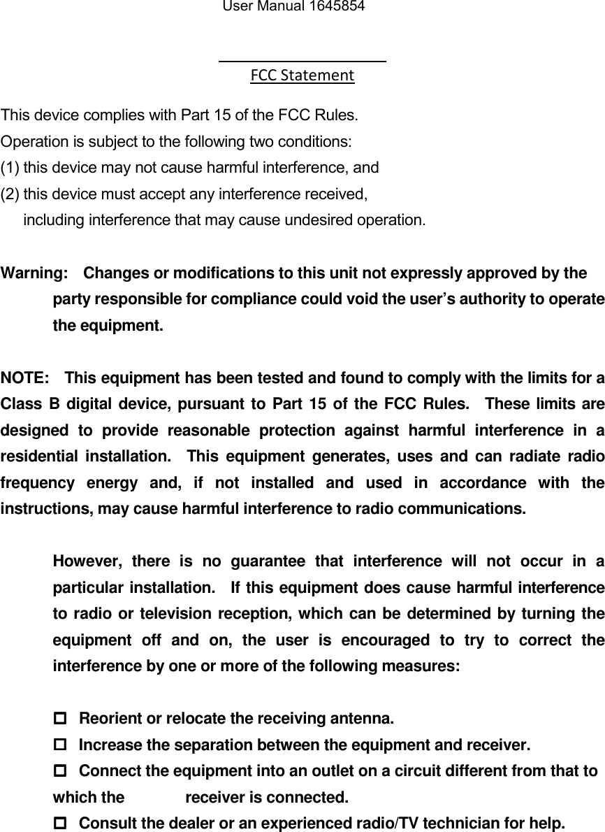  FCC Statement   This device complies with Part 15 of the FCC Rules.       Operation is subject to the following two conditions:     (1) this device may not cause harmful interference, and   (2) this device must accept any interference received,         including interference that may cause undesired operation.  Warning:    Changes or modifications to this unit not expressly approved by the party responsible for compliance could void the user&rsquo;s authority to operate the equipment.  NOTE:    This equipment has been tested and found to comply with the limits for a Class B digital device, pursuant to Part 15 of the FCC Rules.    These limits are designed  to  provide  reasonable  protection  against  harmful  interference  in  a residential  installation.    This  equipment  generates,  uses and  can radiate  radio frequency  energy  and,  if  not  installed  and  used  in  accordance  with  the instructions, may cause harmful interference to radio communications.  However,  there  is  no  guarantee  that  interference  will  not  occur  in  a particular installation.    If this equipment does cause harmful interference to radio or television reception, which can be determined by turning the equipment  off  and  on,  the  user  is  encouraged  to  try  to  correct  the interference by one or more of the following measures:    Reorient or relocate the receiving antenna.   Increase the separation between the equipment and receiver.   Connect the equipment into an outlet on a circuit different from that to which the         receiver is connected.   Consult the dealer or an experienced radio/TV technician for help.   User Manual 1645854