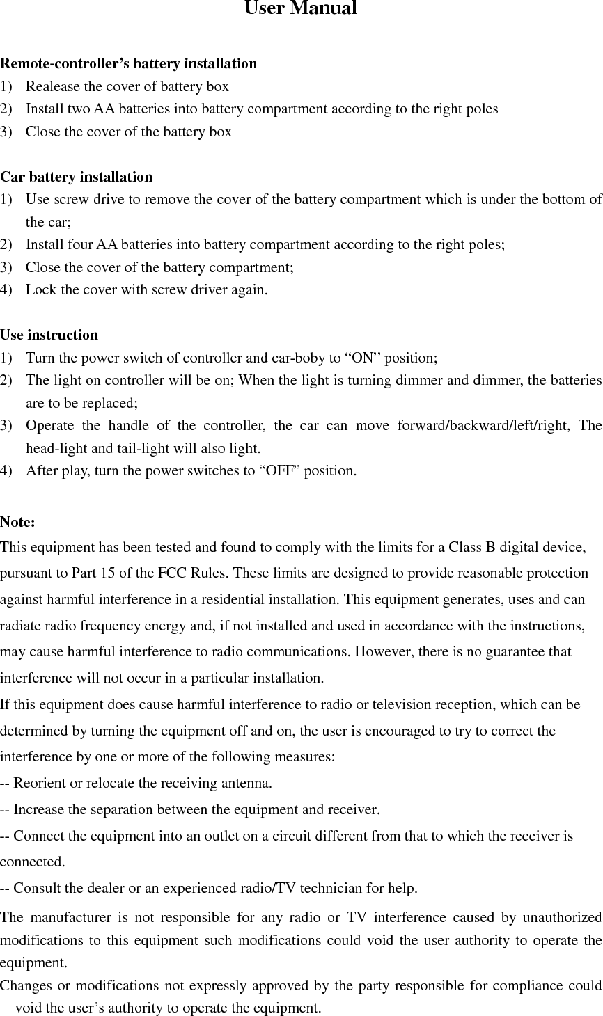 User Manual  Remote-controller&rsquo;s battery installation 1) Realease the cover of battery box 2) Install two AA batteries into battery compartment according to the right poles 3) Close the cover of the battery box  Car battery installation 1) Use screw drive to remove the cover of the battery compartment which is under the bottom of the car; 2) Install four AA batteries into battery compartment according to the right poles; 3) Close the cover of the battery compartment; 4) Lock the cover with screw driver again.  Use instruction 1) Turn the power switch of controller and car-boby to &ldquo;ON&rdquo; position; 2) The light on controller will be on; When the light is turning dimmer and dimmer, the batteries are to be replaced; 3) Operate  the  handle  of  the  controller,  the  car  can  move  forward/backward/left/right,  The head-light and tail-light will also light. 4) After play, turn the power switches to &ldquo;OFF&rdquo; position.  Note: This equipment has been tested and found to comply with the limits for a Class B digital device, pursuant to Part 15 of the FCC Rules. These limits are designed to provide reasonable protection against harmful interference in a residential installation. This equipment generates, uses and can radiate radio frequency energy and, if not installed and used in accordance with the instructions, may cause harmful interference to radio communications. However, there is no guarantee that interference will not occur in a particular installation. If this equipment does cause harmful interference to radio or television reception, which can be determined by turning the equipment off and on, the user is encouraged to try to correct the interference by one or more of the following measures: -- Reorient or relocate the receiving antenna. -- Increase the separation between the equipment and receiver. -- Connect the equipment into an outlet on a circuit different from that to which the receiver is connected. -- Consult the dealer or an experienced radio/TV technician for help. The  manufacturer  is  not  responsible  for  any  radio  or  TV  interference  caused  by  unauthorized modifications  to  this  equipment such  modifications could void the user  authority to  operate  the equipment. Changes or modifications not expressly approved by the party responsible for compliance could void the user&rsquo;s authority to operate the equipment. 