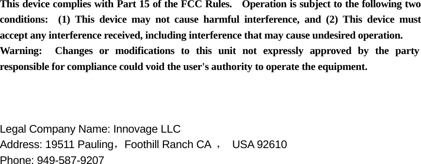  This device complies with Part 15 of the FCC Rules.    Operation is subject to the following two conditions:  (1) This device may not cause harmful interference, and (2) This device must accept any interference received, including interference that may cause undesired operation. Warning:  Changes or modifications to this unit not expressly approved by the party responsible for compliance could void the user's authority to operate the equipment.    Legal Company Name: Innovage LLC     Address: 19511 Pauling，Foothill Ranch CA  ， USA 92610 Phone: 949-587-9207  