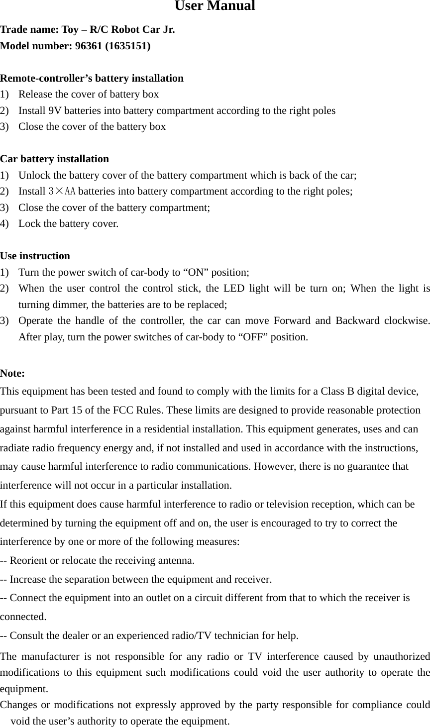 User Manual Trade name: Toy &ndash; R/C Robot Car Jr. Model number: 96361 (1635151)    Remote-controller&rsquo;s battery installation 1) Release the cover of battery box 2) Install 9V batteries into battery compartment according to the right poles 3) Close the cover of the battery box  Car battery installation 1) Unlock the battery cover of the battery compartment which is back of the car; 2) Install 3&times;AA batteries into battery compartment according to the right poles; 3) Close the cover of the battery compartment; 4) Lock the battery cover.  Use instruction 1) Turn the power switch of car-body to &ldquo;ON&rdquo; position; 2) When the user control the control stick, the LED light will be turn on; When the light is turning dimmer, the batteries are to be replaced; 3) Operate the handle of the controller, the car can move Forward and Backward clockwise. After play, turn the power switches of car-body to &ldquo;OFF&rdquo; position.  Note: This equipment has been tested and found to comply with the limits for a Class B digital device, pursuant to Part 15 of the FCC Rules. These limits are designed to provide reasonable protection against harmful interference in a residential installation. This equipment generates, uses and can radiate radio frequency energy and, if not installed and used in accordance with the instructions, may cause harmful interference to radio communications. However, there is no guarantee that interference will not occur in a particular installation. If this equipment does cause harmful interference to radio or television reception, which can be determined by turning the equipment off and on, the user is encouraged to try to correct the interference by one or more of the following measures: -- Reorient or relocate the receiving antenna. -- Increase the separation between the equipment and receiver. -- Connect the equipment into an outlet on a circuit different from that to which the receiver is connected. -- Consult the dealer or an experienced radio/TV technician for help. The manufacturer is not responsible for any radio or TV interference caused by unauthorized modifications to this equipment such modifications could void the user authority to operate the equipment. Changes or modifications not expressly approved by the party responsible for compliance could void the user&rsquo;s authority to operate the equipment. 