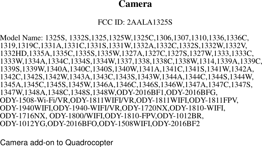   Camera  FCC ID: 2AALA1325S  Model Name: 1325S, 1332S,1325,1325W,1325C,1306,1307,1310,1336,1336C, 1319,1319C,1331A,1331C,1331S,1331W,1332A,1332C,1332S,1332W,1332V, 1332HD,1335A,1335C,1335S,1335W,1327A,1327C,1327S,1327W,1333,1333C, 1333W,1334A,1334C,1334S,1334W,1337,1338,1338C,1338W,1314,1339A,1339C, 1339S,1339W,1340A,1340C,1340S,1340W,1341A,1341C,1341S,1341W,1342A, 1342C,1342S,1342W,1343A,1343C,1343S,1343W,1344A,1344C,1344S,1344W, 1345A,1345C,1345S,1345W,1346A,1346C,1346S,1346W,1347A,1347C,1347S, 1347W,1348A,1348C,1348S,1348W,ODY-2016BF1,ODY-2016BFG, ODY-1508-Wi-Fi/VR,ODY-1811WIFI/VR,ODY-1811WIFI,ODY-1811FPV, ODY-1940WIFI,ODY-1940-WIFI/VR,ODY-1720NX,ODY-1810-WIFI, ODY-1716NX, ODY-1800/WIFI,ODY-1810-FPV,ODY-1012BR, ODY-1012YG,ODY-2016BFO,ODY-1508WIFI,ODY-2016BF2  Camera add-on to Quadrocopter