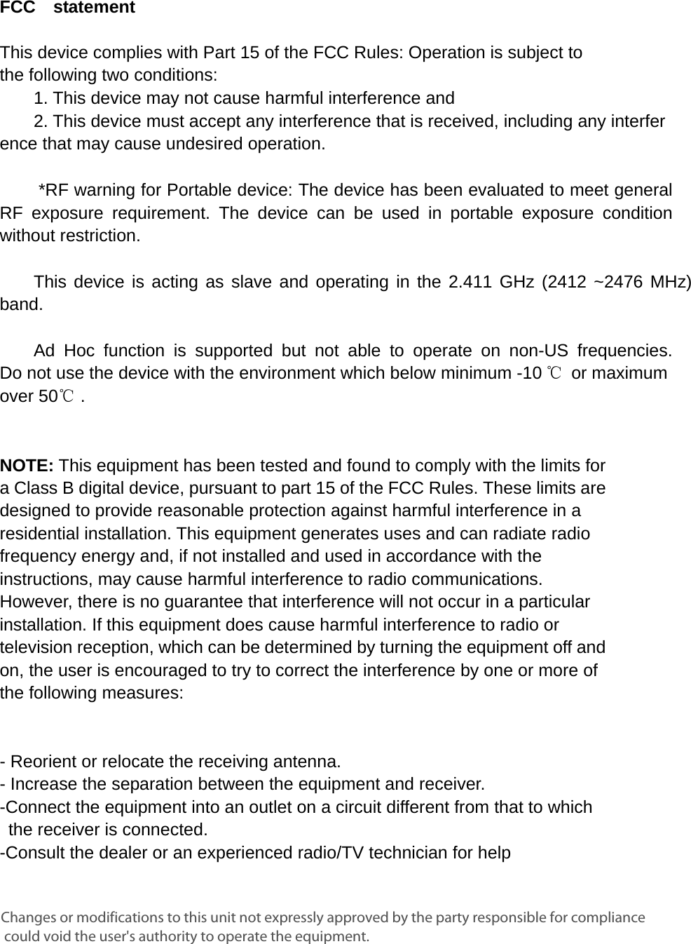      FCC  statement   This device complies with Part 15 of the FCC Rules: Operation is subject to  the following two conditions:   1. This device may not cause harmful interference and   2. This device must accept any interference that is received, including any interference that may cause undesired operation.        *RF warning for Portable device: The device has been evaluated to meet general RF exposure requirement. The device can be used in portable exposure condition without restriction.      This device is acting as slave and operating in the 2.411 GHz (2412 ~2476 MHz) band.     Ad Hoc function is supported but not able to operate on non-US frequencies. Do not use the device with the environment which below minimum -10 ℃ or maximum over 50℃ .     NOTE: This equipment has been tested and found to comply with the limits for a Class B digital device, pursuant to part 15 of the FCC Rules. These limits are designed to provide reasonable protection against harmful interference in a residential installation. This equipment generates uses and can radiate radio frequency energy and, if not installed and used in accordance with the instructions, may cause harmful interference to radio communications. However, there is no guarantee that interference will not occur in a particular installation. If this equipment does cause harmful interference to radio or television reception, which can be determined by turning the equipment off and on, the user is encouraged to try to correct the interference by one or more of the following measures:      - Reorient or relocate the receiving antenna. - Increase the separation between the equipment and receiver.   -Connect the equipment into an outlet on a circuit different from that to which the receiver is connected.   -Consult the dealer or an experienced radio/TV technician for help Changes or modifications to this unit not expressly approved by the party responsible for compliance could void the user&apos;s authority to operate the equipment.