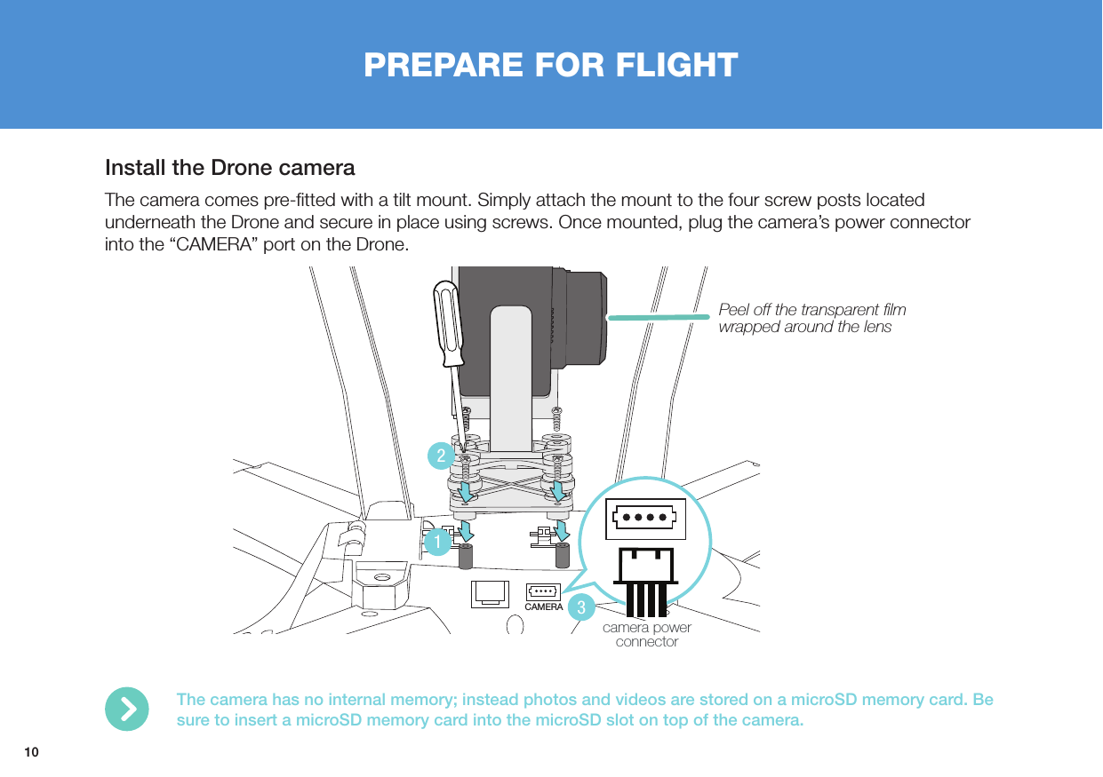 10Install the Drone cameraThe camera comes pre-ﬁtted with a tilt mount. Simply attach the mount to the four screw posts located underneath the Drone and secure in place using screws. Once mounted, plug the camera’s power connector into the “CAMERA” port on the Drone.PREPARE FOR FLIGHTCAMERA123camera power connectorThe camera has no internal memory; instead photos and videos are stored on a microSD memory card. Be sure to insert a microSD memory card into the microSD slot on top of the camera.Peel off the transparent ﬁlm wrapped around the lens