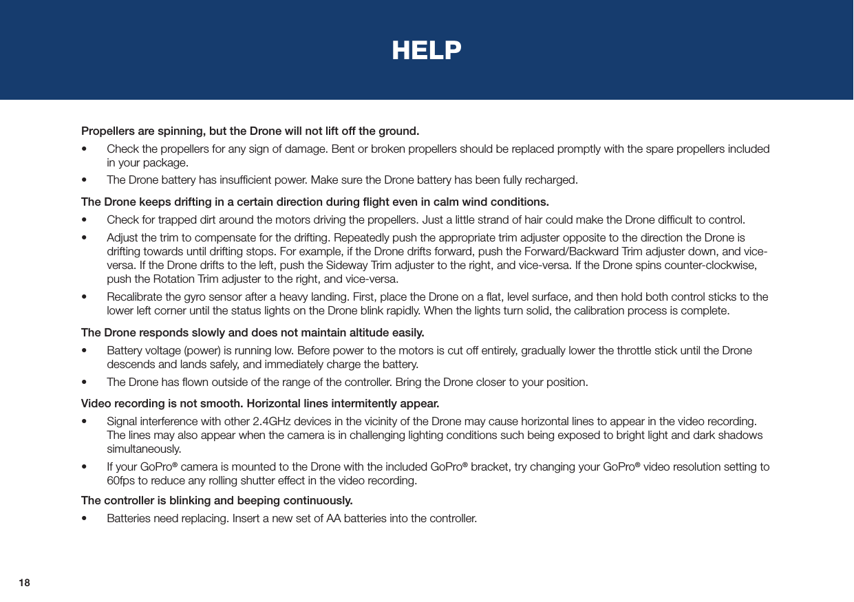 18HELPPropellers are spinning, but the Drone will not lift off the ground.•  Check the propellers for any sign of damage. Bent or broken propellers should be replaced promptly with the spare propellers included in your package.•  The Drone battery has insufﬁcient power. Make sure the Drone battery has been fully recharged.The Drone keeps drifting in a certain direction during ﬂight even in calm wind conditions.•  Check for trapped dirt around the motors driving the propellers. Just a little strand of hair could make the Drone difﬁcult to control.•  Adjust the trim to compensate for the drifting. Repeatedly push the appropriate trim adjuster opposite to the direction the Drone is drifting towards until drifting stops. For example, if the Drone drifts forward, push the Forward/Backward Trim adjuster down, and vice-versa. If the Drone drifts to the left, push the Sideway Trim adjuster to the right, and vice-versa. If the Drone spins counter-clockwise, push the Rotation Trim adjuster to the right, and vice-versa.•  Recalibrate the gyro sensor after a heavy landing. First, place the Drone on a ﬂat, level surface, and then hold both control sticks to the lower left corner until the status lights on the Drone blink rapidly. When the lights turn solid, the calibration process is complete.The Drone responds slowly and does not maintain altitude easily. •  Battery voltage (power) is running low. Before power to the motors is cut off entirely, gradually lower the throttle stick until the Drone descends and lands safely, and immediately charge the battery. •  The Drone has ﬂown outside of the range of the controller. Bring the Drone closer to your position.Video recording is not smooth. Horizontal lines intermitently appear.•  Signal interference with other 2.4GHz devices in the vicinity of the Drone may cause horizontal lines to appear in the video recording. The lines may also appear when the camera is in challenging lighting conditions such being exposed to bright light and dark shadows simultaneously.•  If your GoPro® camera is mounted to the Drone with the included GoPro® bracket, try changing your GoPro® video resolution setting to 60fps to reduce any rolling shutter effect in the video recording.The controller is blinking and beeping continuously.•  Batteries need replacing. Insert a new set of AA batteries into the controller.