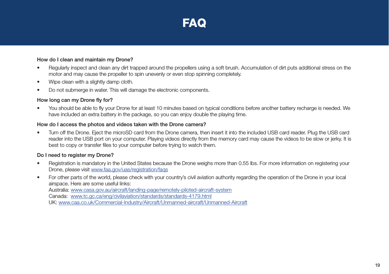 19FAQHow do I clean and maintain my Drone?•  Regularly inspect and clean any dirt trapped around the propellers using a soft brush. Accumulation of dirt puts additional stress on the motor and may cause the propeller to spin unevenly or even stop spinning completely.•  Wipe clean with a slightly damp cloth.•  Do not submerge in water. This will damage the electronic components.How long can my Drone ﬂy for?•  You should be able to ﬂy your Drone for at least 10 minutes based on typical conditions before another battery recharge is needed. We have included an extra battery in the package, so you can enjoy double the playing time.How do I access the photos and videos taken with the Drone camera?•  Turn off the Drone. Eject the microSD card from the Drone camera, then insert it into the included USB card reader. Plug the USB card reader into the USB port on your computer. Playing videos directly from the memory card may cause the videos to be slow or jerky. It is best to copy or transfer ﬁles to your computer before trying to watch them.Do I need to register my Drone?•  Registration is mandatory in the United States because the Drone weighs more than 0.55 lbs. For more information on registering your Drone, please visit www.faa.gov/uas/registration/faqs•  For other parts of the world, please check with your country’s civil aviation authority regarding the operation of the Drone in your local airspace. Here are some useful links: Australia: www.casa.gov.au/aircraft/landing-page/remotely-piloted-aircraft-system Canada:  www.tc.gc.ca/eng/civilaviation/standards/standards-4179.html UK: www.caa.co.uk/Commercial-Industry/Aircraft/Unmanned-aircraft/Unmanned-Aircraft