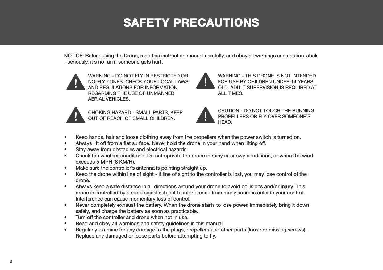 2SAFETY PRECAUTIONSNOTICE: Before using the Drone, read this instruction manual carefully, and obey all warnings and caution labels - seriously, it’s no fun if someone gets hurt.CHOKING HAZARD - SMALL PARTS, KEEP OUT OF REACH OF SMALL CHILDREN.WARNING - DO NOT FLY IN RESTRICTED OR NO-FLY ZONES. CHECK YOUR LOCAL LAWS AND REGULATIONS FOR INFORMATION REGARDING THE USE OF UNMANNED AERIAL VEHICLES.WARNING - THIS DRONE IS NOT INTENDED FOR USE BY CHILDREN UNDER 14 YEARS OLD. ADULT SUPERVISION IS REQUIRED AT ALL TIMES.CAUTION - DO NOT TOUCH THE RUNNING PROPELLERS OR FLY OVER SOMEONE’S HEAD.•  Keep hands, hair and loose clothing away from the propellers when the power switch is turned on.•  Always lift off from a ﬂat surface. Never hold the drone in your hand when lifting off.•  Stay away from obstacles and electrical hazards.•  Check the weather conditions. Do not operate the drone in rainy or snowy conditions, or when the wind exceeds 5 MPH (8 KM/H).•  Make sure the controller’s antenna is pointing straight up.•  Keep the drone within line of sight - if line of sight to the controller is lost, you may lose control of the drone.•  Always keep a safe distance in all directions around your drone to avoid collisions and/or injury. This drone is controlled by a radio signal subject to interference from many sources outside your control. Interference can cause momentary loss of control.•  Never completely exhaust the battery. When the drone starts to lose power, immediately bring it down safely, and charge the battery as soon as practicable.•  Turn off the controller and drone when not in use.•  Read and obey all warnings and safety guidelines in this manual.•  Regularly examine for any damage to the plugs, propellers and other parts (loose or missing screws). Replace any damaged or loose parts before attempting to ﬂy.