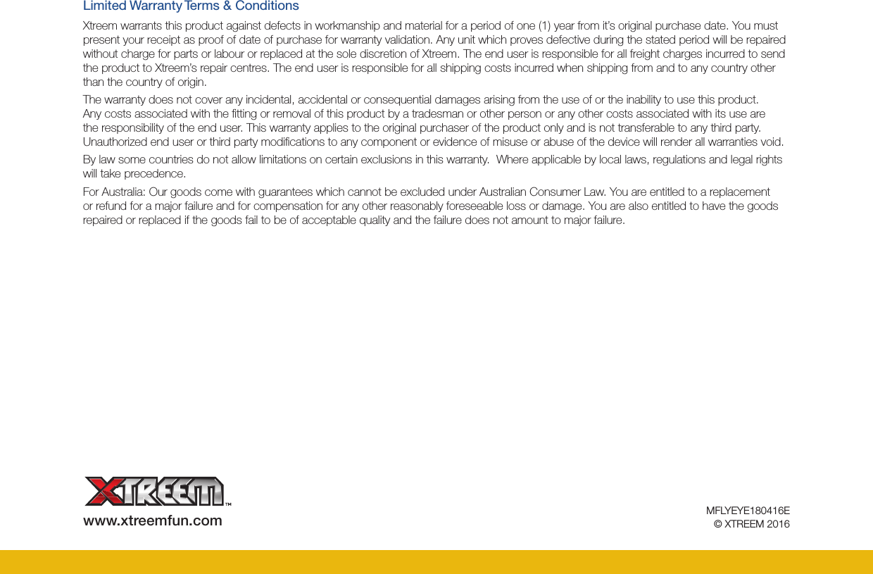 MFLYEYE180416E© XTREEM 2016www.xtreemfun.comLimited Warranty Terms &amp; ConditionsXtreem warrants this product against defects in workmanship and material for a period of one (1) year from it’s original purchase date. You must present your receipt as proof of date of purchase for warranty validation. Any unit which proves defective during the stated period will be repaired without charge for parts or labour or replaced at the sole discretion of Xtreem. The end user is responsible for all freight charges incurred to send the product to Xtreem’s repair centres. The end user is responsible for all shipping costs incurred when shipping from and to any country other than the country of origin. The warranty does not cover any incidental, accidental or consequential damages arising from the use of or the inability to use this product. Any costs associated with the ﬁtting or removal of this product by a tradesman or other person or any other costs associated with its use are the responsibility of the end user. This warranty applies to the original purchaser of the product only and is not transferable to any third party.  Unauthorized end user or third party modiﬁcations to any component or evidence of misuse or abuse of the device will render all warranties void.By law some countries do not allow limitations on certain exclusions in this warranty.  Where applicable by local laws, regulations and legal rights will take precedence.For Australia: Our goods come with guarantees which cannot be excluded under Australian Consumer Law. You are entitled to a replacement or refund for a major failure and for compensation for any other reasonably foreseeable loss or damage. You are also entitled to have the goods repaired or replaced if the goods fail to be of acceptable quality and the failure does not amount to major failure.