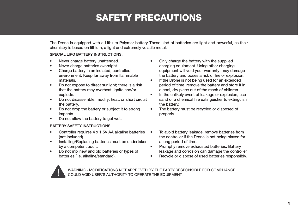 3SAFETY PRECAUTIONS•  Never charge battery unattended.•  Never charge batteries overnight.•  Charge battery in an isolated, controlled environment. Keep far away from ﬂammable materials.•  Do not expose to direct sunlight; there is a risk that the battery may overheat, ignite and/or explode.•  Do not disassemble, modify, heat, or short circuit the battery.•  Do not drop the battery or subject it to strong impacts.•  Do not allow the battery to get wet.•  Only charge the battery with the supplied charging equipment. Using other charging equipment will void your warranty, may damage the battery and poses a risk of ﬁre or explosion.•  If the Drone is not being used for an extended period of time, remove the battery and store it in a cool, dry place out of the reach of children.•  In the unlikely event of leakage or explosion, use sand or a chemical ﬁre extinguisher to extinguish the battery.•  The battery must be recycled or disposed of properly.•  Controller requires 4 x 1.5V AA alkaline batteries (not included).•  Installing/Replacing batteries must be undertaken by a competent adult.•  Do not mix new and old batteries or types of batteries (i.e. alkaline/standard).•  To avoid battery leakage, remove batteries from the controller if the Drone is not being played for a long period of time.•  Promptly remove exhausted batteries. Battery leakage and corrosion can damage the controller.•  Recycle or dispose of used batteries responsibly.The Drone is equipped with a Lithium Polymer battery. These kind of batteries are light and powerful, as their chemistry is based on lithium, a light and extremely volatile metal. SPECIAL LIPO BATTERY INSTRUCTIONS:BATTERY SAFETY INSTRUCTIONSWARNING - MODIFICATIONS NOT APPROVED BY THE PARTY RESPONSIBLE FOR COMPLIANCE COULD VOID USER’S AUTHORITY TO OPERATE THE EQUIPMENT.