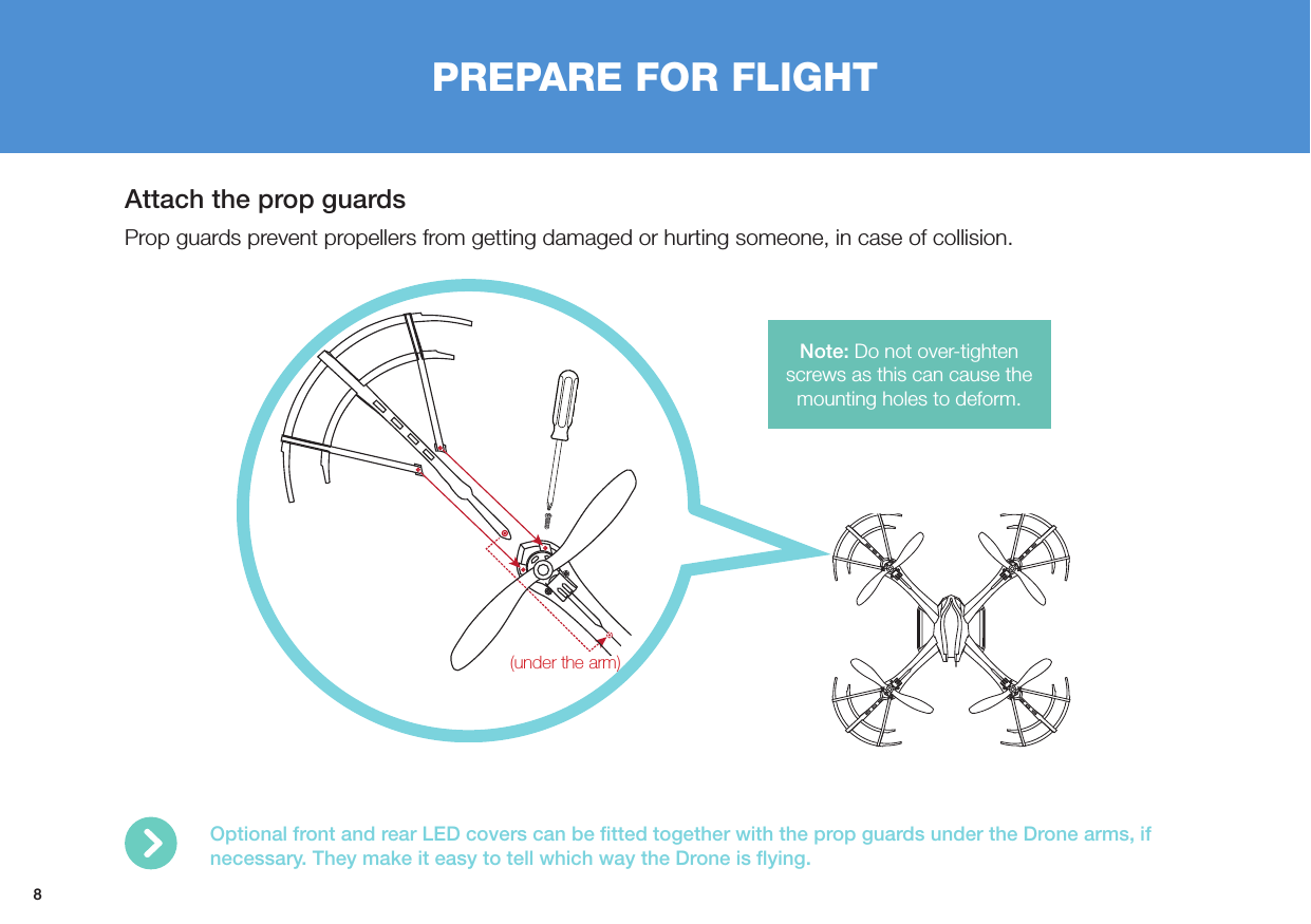 8PREPARE FOR FLIGHTAttach the prop guardsProp guards prevent propellers from getting damaged or hurting someone, in case of collision.(under the arm)Optional front and rear LED covers can be ﬁtted together with the prop guards under the Drone arms, if necessary. They make it easy to tell which way the Drone is ﬂying.Note: Do not over-tighten screws as this can cause the mounting holes to deform. 