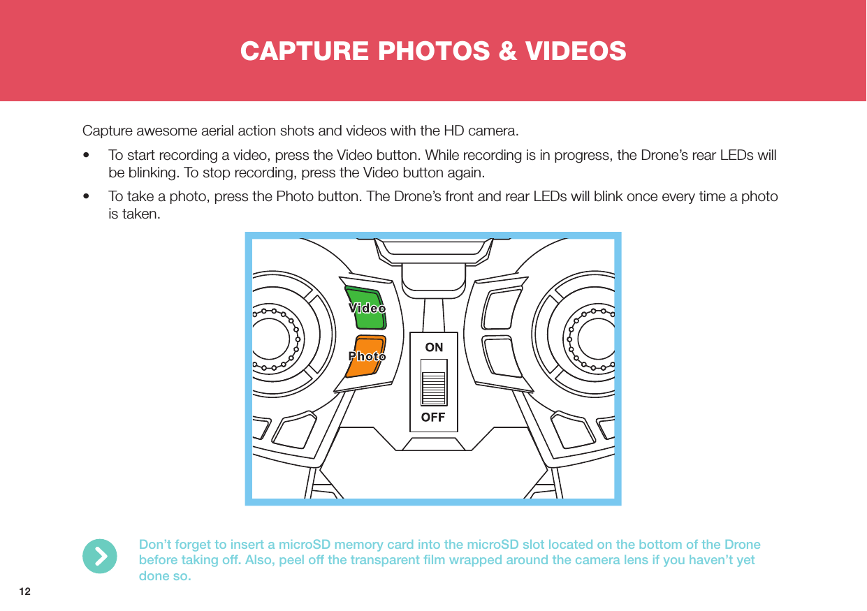 12CAPTURE PHOTOS &amp; VIDEOSCapture awesome aerial action shots and videos with the HD camera.•  To start recording a video, press the Video button. While recording is in progress, the Drone’s rear LEDs will be blinking. To stop recording, press the Video button again.•  To take a photo, press the Photo button. The Drone’s front and rear LEDs will blink once every time a photo is taken.Don’t forget to insert a microSD memory card into the microSD slot located on the bottom of the Drone before taking off. Also, peel off the transparent ﬁlm wrapped around the camera lens if you haven’t yet done so.