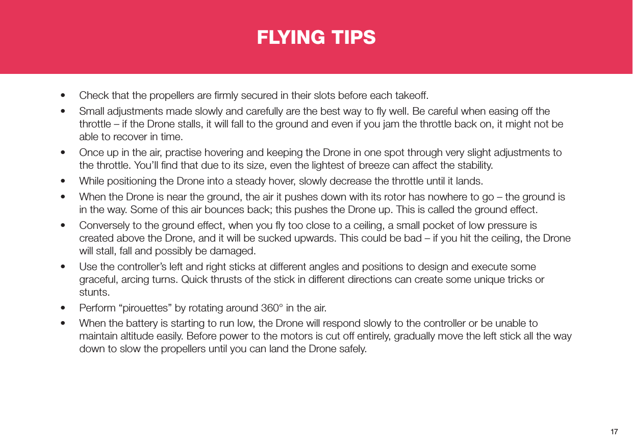 17FLYING TIPS•  Check that the propellers are ﬁrmly secured in their slots before each takeoff.•  Small adjustments made slowly and carefully are the best way to ﬂy well. Be careful when easing off the throttle – if the Drone stalls, it will fall to the ground and even if you jam the throttle back on, it might not be able to recover in time.•  Once up in the air, practise hovering and keeping the Drone in one spot through very slight adjustments to the throttle. You’ll ﬁnd that due to its size, even the lightest of breeze can affect the stability.•  While positioning the Drone into a steady hover, slowly decrease the throttle until it lands. •  When the Drone is near the ground, the air it pushes down with its rotor has nowhere to go – the ground is in the way. Some of this air bounces back; this pushes the Drone up. This is called the ground effect. •  Conversely to the ground effect, when you ﬂy too close to a ceiling, a small pocket of low pressure is created above the Drone, and it will be sucked upwards. This could be bad – if you hit the ceiling, the Drone will stall, fall and possibly be damaged.•  Use the controller’s left and right sticks at different angles and positions to design and execute some graceful, arcing turns. Quick thrusts of the stick in different directions can create some unique tricks or stunts.•  Perform “pirouettes” by rotating around 360° in the air.•  When the battery is starting to run low, the Drone will respond slowly to the controller or be unable to maintain altitude easily. Before power to the motors is cut off entirely, gradually move the left stick all the way down to slow the propellers until you can land the Drone safely. 