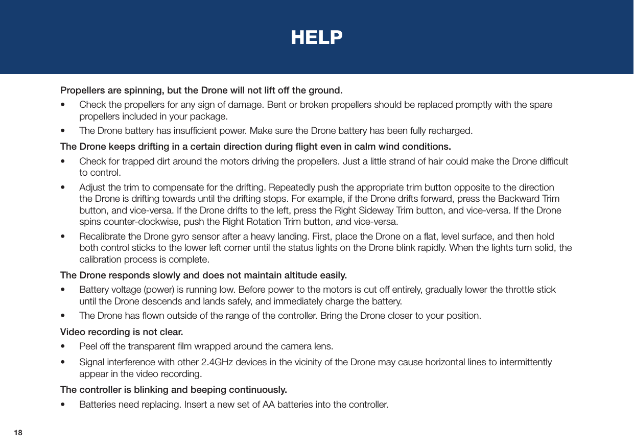 18HELPPropellers are spinning, but the Drone will not lift off the ground.•  Check the propellers for any sign of damage. Bent or broken propellers should be replaced promptly with the spare propellers included in your package.•  The Drone battery has insufﬁcient power. Make sure the Drone battery has been fully recharged.The Drone keeps drifting in a certain direction during ﬂight even in calm wind conditions.•  Check for trapped dirt around the motors driving the propellers. Just a little strand of hair could make the Drone difﬁcult to control.•  Adjust the trim to compensate for the drifting. Repeatedly push the appropriate trim button opposite to the direction the Drone is drifting towards until the drifting stops. For example, if the Drone drifts forward, press the Backward Trim button, and vice-versa. If the Drone drifts to the left, press the Right Sideway Trim button, and vice-versa. If the Drone spins counter-clockwise, push the Right Rotation Trim button, and vice-versa.•  Recalibrate the Drone gyro sensor after a heavy landing. First, place the Drone on a ﬂat, level surface, and then hold both control sticks to the lower left corner until the status lights on the Drone blink rapidly. When the lights turn solid, the calibration process is complete.The Drone responds slowly and does not maintain altitude easily. •  Battery voltage (power) is running low. Before power to the motors is cut off entirely, gradually lower the throttle stick until the Drone descends and lands safely, and immediately charge the battery. •  The Drone has ﬂown outside of the range of the controller. Bring the Drone closer to your position.Video recording is not clear. •  Peel off the transparent ﬁlm wrapped around the camera lens.•  Signal interference with other 2.4GHz devices in the vicinity of the Drone may cause horizontal lines to intermittently appear in the video recording.The controller is blinking and beeping continuously.•  Batteries need replacing. Insert a new set of AA batteries into the controller.