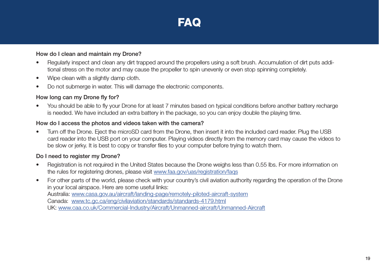 19FAQHow do I clean and maintain my Drone?•  Regularly inspect and clean any dirt trapped around the propellers using a soft brush. Accumulation of dirt puts addi-tional stress on the motor and may cause the propeller to spin unevenly or even stop spinning completely.•  Wipe clean with a slightly damp cloth.•  Do not submerge in water. This will damage the electronic components.How long can my Drone ﬂy for?•  You should be able to ﬂy your Drone for at least 7 minutes based on typical conditions before another battery recharge is needed. We have included an extra battery in the package, so you can enjoy double the playing time.How do I access the photos and videos taken with the camera?•  Turn off the Drone. Eject the microSD card from the Drone, then insert it into the included card reader. Plug the USB card reader into the USB port on your computer. Playing videos directly from the memory card may cause the videos to be slow or jerky. It is best to copy or transfer ﬁles to your computer before trying to watch them.Do I need to register my Drone?•  Registration is not required in the United States because the Drone weighs less than 0.55 lbs. For more information on the rules for registering drones, please visit www.faa.gov/uas/registration/faqs•  For other parts of the world, please check with your country’s civil aviation authority regarding the operation of the Drone in your local airspace. Here are some useful links: Australia: www.casa.gov.au/aircraft/landing-page/remotely-piloted-aircraft-system Canada:  www.tc.gc.ca/eng/civilaviation/standards/standards-4179.html UK: www.caa.co.uk/Commercial-Industry/Aircraft/Unmanned-aircraft/Unmanned-Aircraft