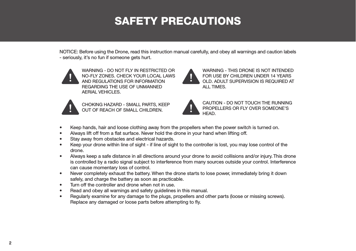 2SAFETY PRECAUTIONSNOTICE: Before using the Drone, read this instruction manual carefully, and obey all warnings and caution labels - seriously, it’s no fun if someone gets hurt.CHOKING HAZARD - SMALL PARTS, KEEP OUT OF REACH OF SMALL CHILDREN.WARNING - DO NOT FLY IN RESTRICTED OR NO-FLY ZONES. CHECK YOUR LOCAL LAWS AND REGULATIONS FOR INFORMATION REGARDING THE USE OF UNMANNED AERIAL VEHICLES.WARNING - THIS DRONE IS NOT INTENDED FOR USE BY CHILDREN UNDER 14 YEARS OLD. ADULT SUPERVISION IS REQUIRED AT ALL TIMES.CAUTION - DO NOT TOUCH THE RUNNING PROPELLERS OR FLY OVER SOMEONE’S HEAD.•  Keep hands, hair and loose clothing away from the propellers when the power switch is turned on.•  Always lift off from a ﬂat surface. Never hold the drone in your hand when lifting off.•  Stay away from obstacles and electrical hazards.•  Keep your drone within line of sight - if line of sight to the controller is lost, you may lose control of the drone.•  Always keep a safe distance in all directions around your drone to avoid collisions and/or injury. This drone is controlled by a radio signal subject to interference from many sources outside your control. Interference can cause momentary loss of control.•  Never completely exhaust the battery. When the drone starts to lose power, immediately bring it down safely, and charge the battery as soon as practicable.•  Turn off the controller and drone when not in use.•  Read and obey all warnings and safety guidelines in this manual.•  Regularly examine for any damage to the plugs, propellers and other parts (loose or missing screws). Replace any damaged or loose parts before attempting to ﬂy.
