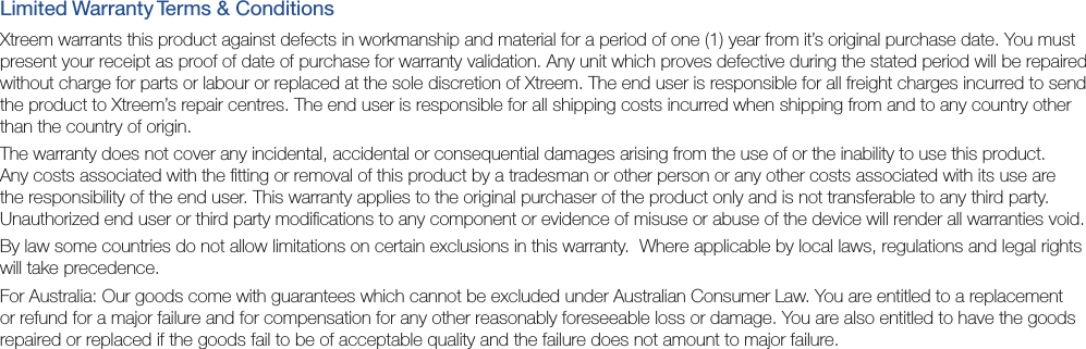 Limited Warranty Terms &amp; ConditionsXtreem warrants this product against defects in workmanship and material for a period of one (1) year from it’s original purchase date. You must present your receipt as proof of date of purchase for warranty validation. Any unit which proves defective during the stated period will be repaired without charge for parts or labour or replaced at the sole discretion of Xtreem. The end user is responsible for all freight charges incurred to send the product to Xtreem’s repair centres. The end user is responsible for all shipping costs incurred when shipping from and to any country other than the country of origin. The warranty does not cover any incidental, accidental or consequential damages arising from the use of or the inability to use this product. Any costs associated with the ﬁtting or removal of this product by a tradesman or other person or any other costs associated with its use are the responsibility of the end user. This warranty applies to the original purchaser of the product only and is not transferable to any third party.  Unauthorized end user or third party modiﬁcations to any component or evidence of misuse or abuse of the device will render all warranties void.By law some countries do not allow limitations on certain exclusions in this warranty.  Where applicable by local laws, regulations and legal rights will take precedence.For Australia: Our goods come with guarantees which cannot be excluded under Australian Consumer Law. You are entitled to a replacement or refund for a major failure and for compensation for any other reasonably foreseeable loss or damage. You are also entitled to have the goods repaired or replaced if the goods fail to be of acceptable quality and the failure does not amount to major failure.