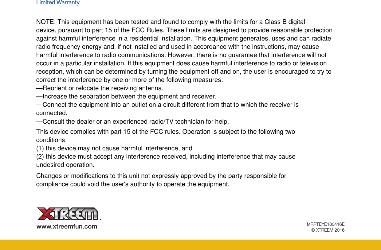 www.xtreemfun.com MRPTEYE180416E© XTREEM 2016Limited Warranty NOTE: This equipment has been tested and found to comply with the limits for a Class B digitaldevice, pursuant to part 15 of the FCC Rules. These limits are designed to provide reasonable protectionagainst harmful interference in a residential installation. This equipment generates, uses and can radiateradio frequency energy and, if not installed and used in accordance with the instructions, may causeharmful interference to radio communications. However, there is no guarantee that interference will notoccur in a particular installation. If this equipment does cause harmful interference to radio or televisionreception, which can be determined by turning the equipment off and on, the user is encouraged to try tocorrect the interference by one or more of the following measures:—Reorient or relocate the receiving antenna.—Increase the separation between the equipment and receiver.—Connect the equipment into an outlet on a circuit different from that to which the receiver isconnected.—Consult the dealer or an experienced radio/TV technician for help.This device complies with part 15 of the FCC rules. Operation is subject to the following twoconditions:(1) this device may not cause harmful interference, and(2) this device must accept any interference received, including interference that may causeundesired operation.Changes or modifications to this unit not expressly approved by the party responsible forcompliance could void the user&apos;s authority to operate the equipment.