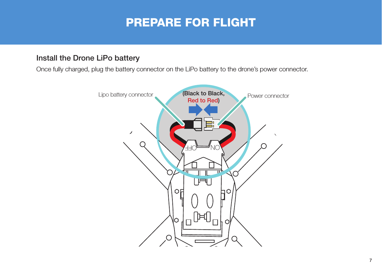 7PREPARE FOR FLIGHTInstall the Drone LiPo batteryOnce fully charged, plug the battery connector on the LiPo battery to the drone’s power connector.Power connectorLipo battery connector (Black to Black, Red to Red)