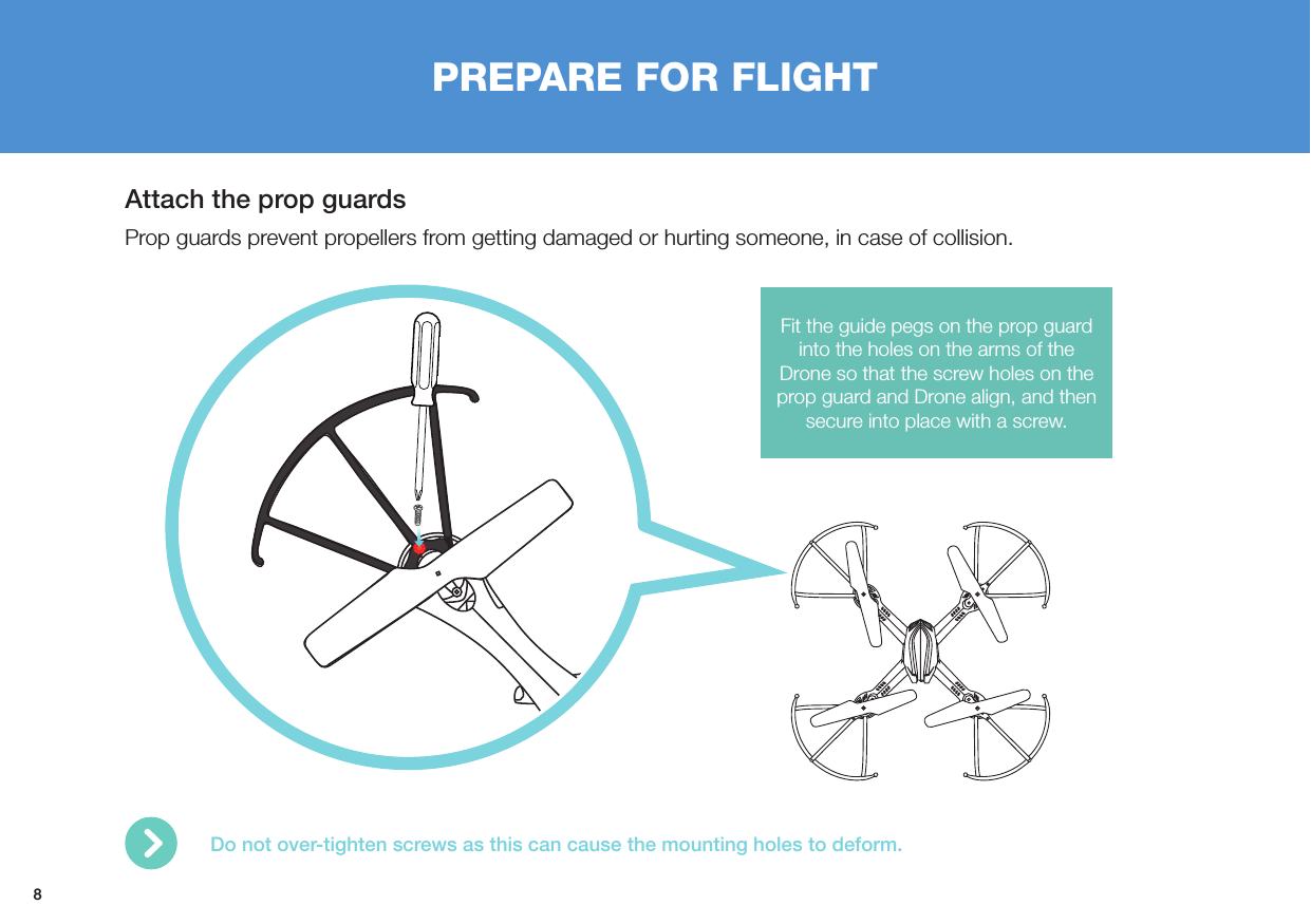 8PREPARE FOR FLIGHTAttach the prop guardsProp guards prevent propellers from getting damaged or hurting someone, in case of collision.Fit the guide pegs on the prop guard into the holes on the arms of the Drone so that the screw holes on the prop guard and Drone align, and then secure into place with a screw.Do not over-tighten screws as this can cause the mounting holes to deform. 