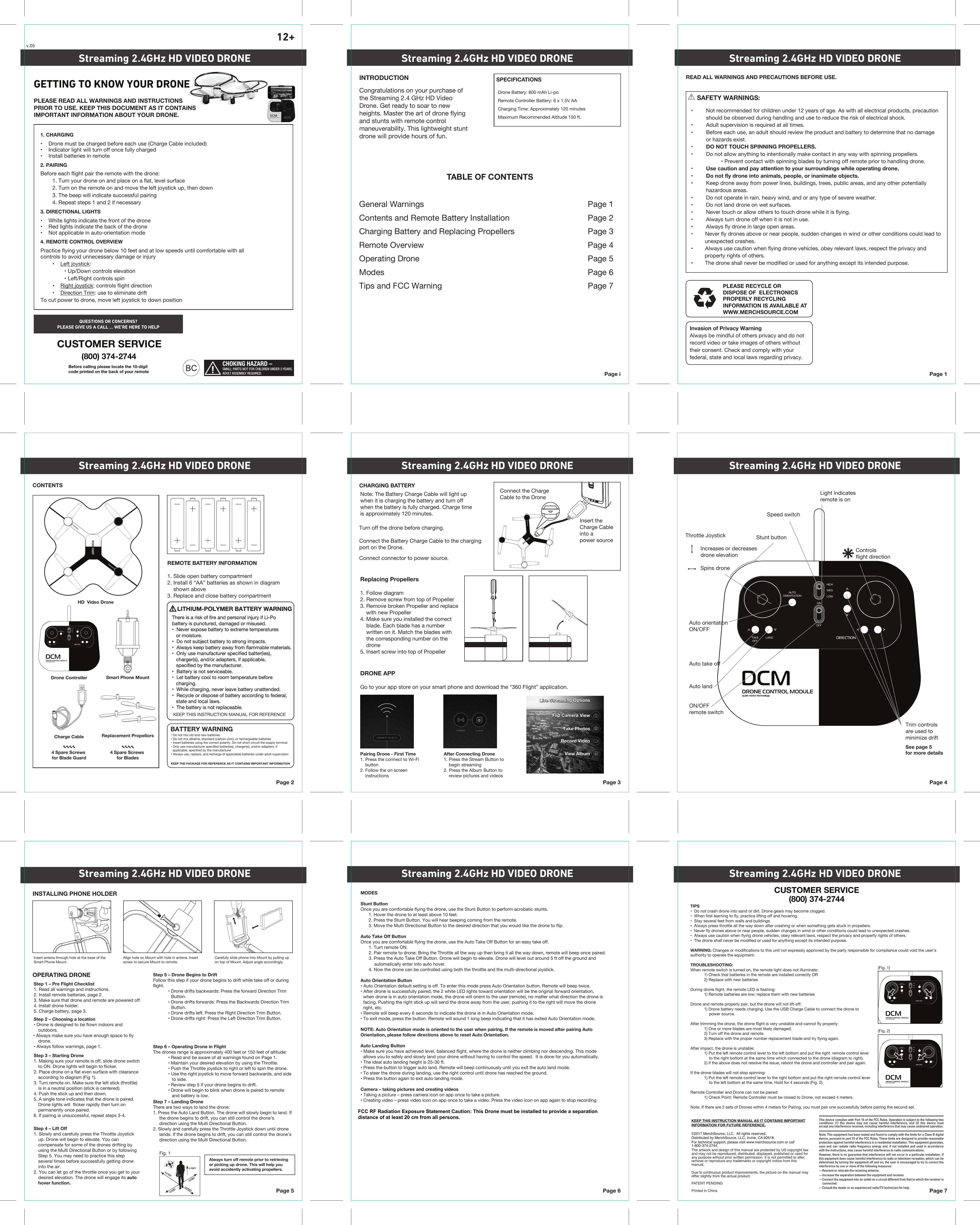 HIGHMEDLOWONOFFAUTOORIENTATIONTAKEOFFLANDONOFFAUTOORIENTATIONLANDHIGHMEDLOWONOFFAUTOORIENTATIONLANDHIGHMEDLOWCHOKING HAZARD –SMALL PARTS NOT FOR CHILDREN UNDER 3 YEARS.ADULT ASSEMBLY REQUIRED. Page iINTRODUCTION SPECIFICATIONSRemote Controller Battery: 6 x 1.5V AACharging Time: Approximately 120 minutesDrone Battery: 800 mAh Li-poMaximum Recommended Altitude 150 ft.TABLE OF CONTENTSGeneral Warnings  Page 1Contents and Remote Battery Installation  Page 2Charging Battery and Replacing Propellers Page 3Remote Overview  Page 4Operating Drone  Page 5Modes Page 6Tips and FCC Warning Page 7Page 1PLEASE RECYCLE OR DISPOSE OF  ELECTRONICS PROPERLY RECYCLING INFORMATION IS AVAILABLE ATWWW.MERCHSOURCE.COMREAD ALL WARNINGS AND PRECAUTIONS BEFORE USE.Page 2CONTENTSREMOTE BATTERY INFORMATION1. Slide open battery compartment2. Install 6 “AA” batteries as shown in diagram    shown above3. Replace and close battery compartmentBATTERY WARNINGKEEP THE PACKAGE FOR REFERENCE AS IT CONTAINS IMPORTANT INFORMATIONPage 3CHARGING BATTERYTurn off the drone before charging. Connect the Battery Charge Cable to the chargingport on the Drone.Connect connector to power source.Page 4Page 5OPERATING DRONEINSTALLING PHONE HOLDERPage 6 Page 7Streaming 2.4GHz HD VIDEO DRONE Streaming 2.4GHz HD VIDEO DRONE Streaming 2.4GHz HD VIDEO DRONEStreaming 2.4GHz HD VIDEO DRONE Streaming 2.4GHz HD VIDEO DRONE Streaming 2.4GHz HD VIDEO DRONEStreaming 2.4GHz HD VIDEO DRONE Streaming 2.4GHz HD VIDEO DRONE Streaming 2.4GHz HD VIDEO DRONE12+Congratulations on your purchase of the Streaming 2.4 GHz HD Video Drone. Get ready to soar to new heights. Master the art of drone flying and stunts with remote control maneuverability. This lightweight stunt drone will provide hours of fun. • Do not mix old and new batteries• Do not mix alkaline, standard (carbon-zinc), or rechargeable batteries• Insert batteries using the correct polarity. Do not short-circuit the supply terminal• Only use manufacturer speciﬁed batter(ies), charger(s), and/or adapters, if  applicable, speciﬁed by the manufacturer• Always use, replace, and recharge (if applicable) batteries under adult supervisionNote: The Battery Charge Cable will light up when it is charging the battery and turn off when the battery is fully charged. Charge time is approximately 120 minutes.Light indicatesremote is onSpeed switchStunt buttonAuto orientationON/OFFAuto take offAuto landON/OFFremote switchControlsflight directionThrottle Joystick   Increases or decreases   drone elevation    Spins droneStep 6 – Operating Drone in FlightThe drones range is approximately 400 feet or 150 feet of altitude:  • Read and be aware of all warnings found on Page 1.  • Maintain your desired elevation by using the Throttle.  • Push the Throttle joystick to right or left to spin the drone.  • Use the right joystick to move forward backwards, and side       to side.  • Review step 5 if your drone begins to drift.  • Drone will begin to blink when drone is paired to remote       and battery is low. Step 5 – Drone Begins to DriftFollow this step if your drone begins to drift while take off or during flight.  • Drone drifts backwards: Press the forward Direction Trim Button.  • Drone drifts forwards: Press the Backwards Direction Trim Button.  • Drone drifts left: Press the Right Direction Trim Button.  • Drone drifts right: Press the Left Direction Trim Button.Step 7 – Landing DroneThere are two ways to land the drone:1. Press the Auto Land Button. The drone will slowly begin to land. If      the drone begins to drift, you can still control the drone’s      direction using the Multi Directional Button.2. Slowly and carefully press the Throttle Joystick down until drone      lands. If the drone begins to drift, you can still control the drone’s      direction using the Multi Directional Button.Step 2 – Choosing a location• Drone is designed to be flown indoors and outdoors.• Always make sure you have enough space to fly drone.• Always follow warnings, page 1.Step 3 – Starting Drone1. Making sure your remote is off, slide drone switch to ON. Drone lights will begin to flicker.2. Place drone on a flat even surface with clearance according to diagram (Fig 1). 3. Turn remote on. Make sure the left stick (throttle) is in a neutral position (stick is centered). 4. Push the stick up and then down.5. A single tone indicates that the drone is paired. Drone lights will  flicker rapidly then turn on permanently once paired. 6. If pairing is unsuccessful, repeat steps 3-4.Step 4 – Lift Off1. Slowly and carefully press the Throttle Joystick up. Drone will begin to elevate. You can compensate for some of the drones drifting by using the Multi Directional Button or by following Step 5. You may need to practice this step several times before successfully getting drone into the air.2. You can let go of the throttle once you get to your desired elevation. The drone will engage its auto hover function.MODESStunt ButtonOnce you are comfortable flying the drone, use the Stunt Button to perform acrobatic stunts.  1. Hover the drone to at least above 10 feet.  2. Press the Stunt Button. You will hear beeping coming from the remote.  3. Move the Multi Directional Button to the desired direction that you would like the drone to flip.Auto Take Off ButtonOnce you are comfortable flying the drone, use the Auto Take Off Button for an easy take off.   1. Turn remote ON.  2. Pair remote to drone: Bring the Throttle all the way up then bring it all the way down, remote will beep once paired.   3. Press the Auto Take Off Button. Drone will begin to elevate. Drone will level out around 5 ft off the ground and       automatically enter into auto hover.  4. Now the drone can be controlled using both the throttle and the multi-directional joystick.Auto Orientation Button• Auto Orientation default setting is off. To enter this mode press Auto Orientation button. Remote will beep twice. • After drone is successfully paired, the 2 white LED lights toward orientation will be the original forward orientation, when drone is in auto orientation mode, the drone will orient to the user (remote), no matter what direction the drone is facing. Pushing the right stick up will send the drone away from the user, pushing it to the right will move the drone right, etc. • Remote will beep every 6 seconds to indicate the drone is in Auto Orientation mode.• To exit mode, press the button. Remote will sound 1 long beep indicating that it has exited Auto Orientation mode.NOTE: Auto Orientation mode is oriented to the user when pairing. If the remote is moved after pairing Auto Orientation, please follow directions above to reset Auto Orientation.Auto Landing Button • Make sure you have achieved level, balanced flight, where the drone is neither climbing nor descending. This mode allows you to safely and slowly land your drone without having to control the speed.  It is done for you automatically.• The ideal auto landing height is 25-30 ft.• Press the button to trigger auto land. Remote will beep continuously until you exit the auto land mode. • To steer the drone during landing, use the right control until drone has reached the ground.• Press the button again to exit auto landing mode.Camera – taking pictures and creating videos• Taking a picture – press camera icon on app once to take a picture. • Creating video – press video icon on app once to take a video. Press the video icon on app again to stop recording.Always turn off remote prior to retrieving or picking up drone. This will help you avoid accidently activating propellers.Connect the ChargeCable to the DroneInsert theCharge Cableinto apower sourceHD  Video DroneDrone ControllerCharge CableStep 1 – Pre Flight Checklist1. Read all warnings and instructions.2. Install remote batteries, page 2.3. Make sure that drone and remote are powered off.4. Install drone holder.5. Charge battery, page 3.     SAFETY WARNINGS:•  Not recommended for children under 12 years of age. As with all electrical products, precaution  should be observed during handling and use to reduce the risk of electrical shock.•  Adult supervision is required at all times.•  Before each use, an adult should review the product and battery to determine that no damage           or hazards exist.•  DO NOT TOUCH SPINNING PROPELLERS.•  Do not allow anything to intentionally make contact in any way with spinning propellers.    • Prevent contact with spinning blades by turning off remote prior to handling drone.•  Use caution and pay attention to your surroundings while operating drone.•  Do not fly drone into animals, people, or inanimate objects.•  Keep drone away from power lines, buildings, trees, public areas, and any other potentially   hazardous areas.•  Do not operate in rain, heavy wind, and or any type of severe weather.•  Do not land drone on wet surfaces.•  Never touch or allow others to touch drone while it is flying.•  Always turn drone off when it is not in use.•  Always fly drone in large open areas.•        Never fly drones above or near people, sudden changes in wind or other conditions could lead to          unexpected crashes.•        Always use caution when flying drone vehicles, obey relevant laws, respect the privacy and          property rights of others.•        The drone shall never be modified or used for anything except its intended purpose.TIPS•  Do not crash drone into sand or dirt. Drone gears may become clogged.•  When first learning to fly, practice lifting off and hovering. •  Stay several feet from walls and buildings.•  Always press throttle all the way down after crashing or when something gets stuck in propellers.•  Never fly drones above or near people, sudden changes in wind or other conditions could lead to unexpected crashes.•  Always use caution when flying drone vehicles, obey relevant laws, respect the privacy and property rights of others.•  The drone shall never be modified or used for anything except its intended purpose.WARNING: Changes or modifications to this unit not expressly approved by the party responsible for compliance could void the user’s authority to operate the equipment.TROUBLESHOOTING:When remote switch is turned on, the remote light does not illuminate:  1) Check that batteries in the remote are installed correctly OR  2) Replace with new batteriesDuring drone flight, the remote LED is flashing:  1) Remote batteries are low; replace them with new batteriesDrone and remote properly pair, but the drone will not lift-off:  1) Drone battery needs charging. Use the USB Charge Cable to connect the drone to      power source.After trimming the drone, the drone flight is very unstable and cannot fly properly:  1) One or more blades are most likely damaged;  2) Turn off the drone and remote.  3) Replace with the proper number replacement blade and try flying again.After impact, the drone is unstable:  1) Put the left remote control lever to the left bottom and put the right  remote control lever      to the right bottom at the same time which connected to the drone (diagram to right).   2) If the above does not resolve the issue, reboot the drone and controller and pair again.If the drone blades will not stop spinning:  1) Put the left remote control lever to the right bottom and put the right remote control lever      to the left bottom at the same time. Hold for 4 seconds (Fig. 2). Remote Controller and Drone can not be paired:  1) Check Point: Remote Controller must be closed to Drone, not exceed 4 meters.Note: If there are 2 sets of Drones within 4 meters for Pairing, you must pair one successfully before pairing the second set. Invasion of Privacy WarningAlways be mindful of others privacy and do not record video or take images of others without their consent. Check and comply with your federal, state and local laws regarding privacy. Replacing Propellers1. Follow diagram2. Remove screw from top of Propeller3. Remove broken Propeller and replace     with new Propeller4. Make sure you installed the correct     blade. Each blade has a number     written on it. Match the blades with     the corresponding number on the     drone5. Insert screw into top of PropellerPairing Drone - First Time1. Press the connect to Wi-Fi     button2. Follow the on screen     instructionsAfter Connecting Drone 1. Press the Stream Button to     begin streaming2. Press the Album Button to     review pictures and videosDRONE APPGo to your app store on your smart phone and download the “360 Flight” application. Live Streaming OptionsLive Streaming OptionsTake PhotosTake PhotosFlip Camera ViewFlip Camera ViewRecord VideoRecord VideoView AlbumView Album10 FEET10 FEET10 FEET5 FEET10 FEETSmart Phone MountGETTING TO KNOW YOUR DRONEPLEASE READ ALL WARNINGS AND INSTRUCTIONS PRIOR TO USE. KEEP THIS DOCUMENT AS IT CONTAINS IMPORTANT INFORMATION ABOUT YOUR DRONE.2. PAIRINGBefore each flight pair the remote with the drone:  1. Turn your drone on and place on a flat, level surface  2. Turn on the remote on and move the left joystick up, then down  3. The beep will indicate successful pairing  4. Repeat steps 1 and 2 if necessary3. DIRECTIONAL LIGHTS•    White lights indicate the front of the drone•    Red lights indicate the back of the drone•    Not applicable in auto-orientation mode4. REMOTE CONTROL OVERVIEWPractice flying your drone below 10 feet and at low speeds until comfortable with all                  controls to avoid unnecessary damage or injury  •    Left joystick:    • Up/Down controls elevation    • Left/Right controls spin  •    Right joystick: controls flight direction  •    Direction Trim: use to eliminate driftTo cut power to drone, move left joystick to down position 1. CHARGING•    Drone must be charged before each use (Charge Cable included)•    Indicator light will turn off once fully charged•    Install batteries in remoteCUSTOMER SERVICE(800) 374-2744QUESTIONS OR CONCERNS?PLEASE GIVE US A CALL ... WE’RE HERE TO HELPBefore calling please locate the 10-digit code printed on the back of your remoteTrim controlsare used tominimize driftSee page 5for more detailsInsert antena through hole at the base of the Smart Phone Mount.Align hole on Mount with hole in antena. Insert screw to secure Mount to remote. Carefully slide phone into Mount by pulling up on top of Mount. Adjust angle accordingly.Fig. 1v.05(Fig. 1)DIRECTIOINTRIM(Fig. 2)HIGHMEDLOWONOFFAUTOORIENTATIONTAKEOFFLANDDRO  004DRO  004CUSTOMER SERVICE(800) 374-2744Replacement Propellors4 Spare Screws for Blade Guard4 Spare Screws for BladesThis device complies with Part 15 of the FCC Rules. Operation is subject to the following two conditions: (1) this device may not cause harmful interference, and (2) this device must accept any interference received, including interference that may cause undesired operation.Note: This equipment has been tested and found to comply with the limits for a Class B digital device, pursuant to part 15 of the FCC Rules. These limits are designed to provide reasonable protection against harmful interference in a residential installation. This equipment generates, uses and can radiate radio frequency energy and, if not installed and used in accordance with the instructions, may cause harmful interference to radio communications.However, there is no guarantee that interference will not occur in a particular installation. If this equipment does cause harmful interference to radio or television reception, which can be determined by turning the equipment off and on, the user is encouraged to try to correct the interference by one or more of the following measures:—Reorient or relocate the receiving antenna.—Increase the separation between the equipment and receiver.—Connect the equipment into an outlet on a circuit different from that to which the receiver is connected.—Consult the dealer or an experienced radio/TV technician for help.KEEP THIS INSTRUCTION MANUAL AS IT CONTAINS IMPORTANT INFORMATION FOR FUTURE REFERENCE.©2017 MerchSource, LLC.  All rights reserved.Distributed by MerchSource, LLC, Irvine, CA 92618.For technical support, please visit www.merchsource.com or call 1-800-374-2744.The artwork and design of this manual are protected by US copyright law and may not be reproduced, distributed, displayed, published or used for any purpose without prior written permission. It is not permitted to alter, remove or reproduce any trademarks or copyright notice from this manual.Due to continuous product improvements, the picture on the manual may differ slightly from the actual product.PATENT PENDINGPrinted in China     LITHIUM-POLYMER BATTERY WARNINGThere is a risk of fire and personal injury if Li-Pobattery is punctured, damaged or misused.•  Never expose battery to extreme temperatures   or moisture.•  Do not subject battery to strong impacts.•  Always keep battery away from flammable materials.•  Only use manufacturer specified batter(ies),   charger(s), and/or adapters, if applicable,    specified by the manufacturer.•  Battery is not serviceable.•  Let battery cool to room temperature before    charging.•  While charging, never leave battery unattended.•  Recycle or dispose of battery according to federal,   state and local laws.•  The battery is not replaceable. KEEP THIS INSTRUCTION MANUAL FOR REFERENCE       LITHIUM-POLYMER BATTERY WARNINGThere is a risk of fire and personal injury if Li-Pobattery is punctured, damaged or misused.•  Never expose battery to extreme temperatures   or moisture.•  Do not subject battery to strong impacts.•  Always keep battery away from flammable materials.•  Only use manufacturer specified batter(ies),   charger(s), and/or adapters, if applicable,    specified by the manufacturer.•  Battery is not serviceable.•  Let battery cool to room temperature before    charging.•  While charging, never leave battery unattended.•  Recycle or dispose of battery according to federal,   state and local laws.•  The battery is not replaceable. FCC RF Radiation Exposure Statement Caution: This Drone must be installed to provide a separation distance of at least 20 cm from all persons.