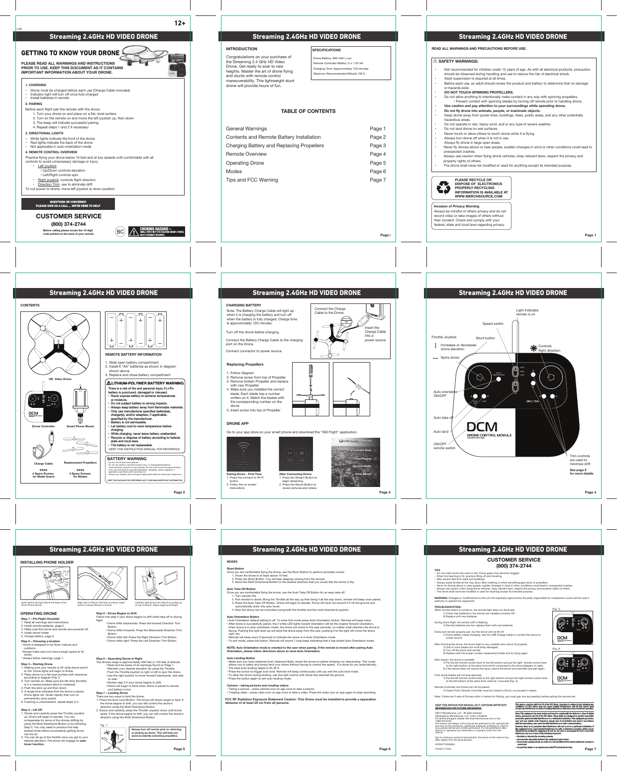 HIGHMEDLOWONOFFAUTOORIENTATIONTAKEOFFLANDONOFFAUTOORIENTATIONLANDHIGHMEDLOWONOFFAUTOORIENTATIONLANDHIGHMEDLOWCHOKING HAZARD –SMALL PARTS NOT FOR CHILDREN UNDER 3 YEARS.ADULT ASSEMBLY REQUIRED. Page iINTRODUCTION SPECIFICATIONSRemote Controller Battery: 6 x 1.5V AACharging Time: Approximately 120 minutesDrone Battery: 800 mAh Li-poMaximum Recommended Altitude 150 ft.TABLE OF CONTENTSGeneral Warnings  Page 1Contents and Remote Battery Installation  Page 2Charging Battery and Replacing Propellers Page 3Remote Overview  Page 4Operating Drone  Page 5Modes Page 6Tips and FCC Warning Page 7Page 1PLEASE RECYCLE OR DISPOSE OF  ELECTRONICS PROPERLY RECYCLING INFORMATION IS AVAILABLE ATWWW.MERCHSOURCE.COMREAD ALL WARNINGS AND PRECAUTIONS BEFORE USE.Page 2CONTENTSREMOTE BATTERY INFORMATION1. Slide open battery compartment2. Install 6 “AA” batteries as shown in diagram    shown above3. Replace and close battery compartmentBATTERY WARNINGKEEP THE PACKAGE FOR REFERENCE AS IT CONTAINS IMPORTANT INFORMATIONPage 3CHARGING BATTERYTurn off the drone before charging. Connect the Battery Charge Cable to the chargingport on the Drone.Connect connector to power source.Page 4Page 5OPERATING DRONEINSTALLING PHONE HOLDERPage 6 Page 7Streaming 2.4GHz HD VIDEO DRONE Streaming 2.4GHz HD VIDEO DRONE Streaming 2.4GHz HD VIDEO DRONEStreaming 2.4GHz HD VIDEO DRONE Streaming 2.4GHz HD VIDEO DRONE Streaming 2.4GHz HD VIDEO DRONEStreaming 2.4GHz HD VIDEO DRONE Streaming 2.4GHz HD VIDEO DRONE Streaming 2.4GHz HD VIDEO DRONE12+Congratulations on your purchase of the Streaming 2.4 GHz HD Video Drone. Get ready to soar to new heights. Master the art of drone flying and stunts with remote control maneuverability. This lightweight stunt drone will provide hours of fun. ࠮+VUV[TP_VSKHUKUL^IH[[LYPLZ࠮+VUV[TP_HSRHSPULZ[HUKHYKJHYIVUaPUJVYYLJOHYNLHISLIH[[LYPLZ࠮0UZLY[IH[[LYPLZ\ZPUN[OLJVYYLJ[WVSHYP[`+VUV[ZOVY[JPYJ\P[[OLZ\WWS`[LYTPUHS࠮6US`\ZLTHU\MHJ[\YLYZWLJPÄLKIH[[LYPLZJOHYNLYZHUKVYHKHW[LYZPMHWWSPJHISLZWLJPÄLKI`[OLTHU\MHJ[\YLY࠮(S^H`Z\ZLYLWSHJLHUKYLJOHYNLPMHWWSPJHISLIH[[LYPLZ\UKLYHK\S[Z\WLY]PZPVUNote: The Battery Charge Cable will light up when it is charging the battery and turn off when the battery is fully charged. Charge time is approximately 120 minutes.Light indicatesremote is onSpeed switchStunt buttonAuto orientation656--(\[V[HRLVMMAuto land656--remote switchControlsflight direction;OYV[[SL1V`Z[PJR   Increases or decreases   drone elevation     Spins droneStep 6 – Operating Drone in FlightThe drones range is approximately 400 feet or 150 feet of altitude: ࠮9LHKHUKILH^HYLVMHSS^HYUPUNZMV\UKVU7HNL ࠮4HPU[HPU`V\YKLZPYLKLSL]H[PVUI`\ZPUN[OL;OYV[[SL ࠮7\ZO[OL;OYV[[SLQV`Z[PJR[VYPNO[VYSLM[[VZWPU[OLKYVUL ࠮&lt;ZL[OLYPNO[QV`Z[PJR[VTV]LMVY^HYKIHJR^HYKZHUKZPKL     to side. ࠮9L]PL^Z[LWPM`V\YKYVULILNPUZ[VKYPM[ ࠮+YVUL^PSSILNPU[VISPUR^OLUKYVULPZWHPYLK[VYLTV[L      and battery is low. Step 5 – Drone Begins to Drift-VSSV^[OPZZ[LWPM`V\YKYVULILNPUZ[VKYPM[^OPSL[HRLVMMVYK\YPUNflight. ࠮+YVULKYPM[ZIHJR^HYKZ!7YLZZ[OLMVY^HYK+PYLJ[PVU;YPTButton. ࠮+YVULKYPM[ZMVY^HYKZ!7YLZZ[OL)HJR^HYKZ+PYLJ[PVU;YPTButton. ࠮+YVULKYPM[ZSLM[!7YLZZ[OL9PNO[+PYLJ[PVU;YPT)\[[VU ࠮+YVULKYPM[ZYPNO[!7YLZZ[OL3LM[+PYLJ[PVU;YPT)\[[VUStep 7 – Landing DroneThere are two ways to land the drone:1. Press the Auto Land Button. The drone will slowly begin to land. If [OLKYVULILNPUZ[VKYPM[`V\JHUZ[PSSJVU[YVS[OLKYVUL»Z     direction using the Multi Directional Button.:SV^S`HUKJHYLM\SS`WYLZZ[OL;OYV[[SL1V`Z[PJRKV^U\U[PSKYVULSHUKZ0M[OLKYVULILNPUZ[VKYPM[`V\JHUZ[PSSJVU[YVS[OLKYVUL»Z     direction using the Multi Directional Button.Step 2 – Choosing a location࠮+YVULPZKLZPNULK[VILMSV^UPUKVVYZHUKoutdoors.࠮(S^H`ZTHRLZ\YL`V\OH]LLUV\NOZWHJL[VMS`drone.࠮(S^H`ZMVSSV^^HYUPUNZWHNLStep 3 – Starting Drone4HRPUNZ\YL`V\YYLTV[LPZVMMZSPKLKYVULZ^P[JO[V65+YVULSPNO[Z^PSSILNPU[VMSPJRLY2. Place drone on a flat even surface with clearance HJJVYKPUN[VKPHNYHT-PN;\YUYLTV[LVU4HRLZ\YL[OLSLM[Z[PJR[OYV[[SLPZPUHUL\[YHSWVZP[PVUZ[PJRPZJLU[LYLK7\ZO[OLZ[PJR\WHUK[OLUKV^U5. A single tone indicates that the drone is paired. +YVULSPNO[Z^PSSMSPJRLYYHWPKS`[OLU[\YUVUpermanently once paired. 0MWHPYPUNPZ\UZ\JJLZZM\SYLWLH[Z[LWZStep 4 – Lift Off:SV^S`HUKJHYLM\SS`WYLZZ[OL;OYV[[SL1V`Z[PJRup. Drone will begin to elevate. You can compensate for some of the drones drifting by using the Multi Directional Button or by following Step 5. You may need to practice this step several times before successfully getting drone into the air.2. You can let go of the throttle once you get to your desired elevation. The drone will engage its auto hover function.MODESStunt Button6UJL`V\HYLJVTMVY[HISLMS`PUN[OLKYVUL\ZL[OL:[\U[)\[[VU[VWLYMVYTHJYVIH[PJZ[\U[Z  1. Hover the drone to at least above 10 feet.  2. Press the Stunt Button. You will hear beeping coming from the remote. 4V]L[OL4\S[P+PYLJ[PVUHS)\[[VU[V[OLKLZPYLKKPYLJ[PVU[OH[`V\^V\SKSPRL[OLKYVUL[VMSPWAuto Take Off Button6UJL`V\HYLJVTMVY[HISLMS`PUN[OLKYVUL\ZL[OL(\[V;HRL6MM)\[[VUMVYHULHZ`[HRLVMM  1. Turn remote ON. 7HPYYLTV[L[VKYVUL!)YPUN[OL;OYV[[SLHSS[OL^H`\W[OLUIYPUNP[HSS[OL^H`KV^UYLTV[L^PSSILLWVUJLWHPYLK 7YLZZ[OL(\[V;HRL6MM)\[[VU+YVUL^PSSILNPU[VLSL]H[L+YVUL^PSSSL]LSV\[HYV\UKM[VMM[OLNYV\UKHUK      automatically enter into auto hover. 5V^[OLKYVULJHUILJVU[YVSSLK\ZPUNIV[O[OL[OYV[[SLHUK[OLT\S[PKPYLJ[PVUHSQV`Z[PJRAuto Orientation Button࠮(\[V6YPLU[H[PVUKLMH\S[ZL[[PUNPZVMM;VLU[LY[OPZTVKLWYLZZ(\[V6YPLU[H[PVUI\[[VU9LTV[L^PSSILLW[^PJL࠮(M[LYKYVULPZZ\JJLZZM\SS`WHPYLK[OL^OP[L3,+SPNO[Z[V^HYKVYPLU[H[PVU^PSSIL[OLVYPNPUHSMVY^HYKVYPLU[H[PVU^OLUKYVULPZPUH\[VVYPLU[H[PVUTVKL[OLKYVUL^PSSVYPLU[[V[OL\ZLYYLTV[LUVTH[[LY^OH[KPYLJ[PVU[OLKYVULPZMHJPUN7\ZOPUN[OLYPNO[Z[PJR\W^PSSZLUK[OLKYVULH^H`MYVT[OL\ZLYW\ZOPUNP[[V[OLYPNO[^PSSTV]L[OLKYVULYPNO[L[J࠮9LTV[L^PSSILLWL]LY`ZLJVUKZ[VPUKPJH[L[OLKYVULPZPU(\[V6YPLU[H[PVUTVKL࠮;VL_P[TVKLWYLZZ[OLI\[[VU9LTV[L^PSSZV\UKSVUNILLWPUKPJH[PUN[OH[P[OHZL_P[LK(\[V6YPLU[H[PVUTVKLNOTE: Auto Orientation mode is oriented to the user when pairing. If the remote is moved after pairing Auto Orientation, please follow directions above to reset Auto Orientation.Auto Landing Button ࠮4HRLZ\YL`V\OH]LHJOPL]LKSL]LSIHSHUJLKMSPNO[^OLYL[OLKYVULPZULP[OLYJSPTIPUNUVYKLZJLUKPUN;OPZTVKLallows you to safely and slowly land your drone without having to control the speed.  It is done for you automatically.࠮;OLPKLHSH\[VSHUKPUNOLPNO[PZM[࠮7YLZZ[OLI\[[VU[V[YPNNLYH\[VSHUK9LTV[L^PSSILLWJVU[PU\V\ZS`\U[PS`V\L_P[[OLH\[VSHUKTVKL࠮;VZ[LLY[OLKYVULK\YPUNSHUKPUN\ZL[OLYPNO[JVU[YVS\U[PSKYVULOHZYLHJOLK[OLNYV\UK࠮7YLZZ[OLI\[[VUHNHPU[VL_P[H\[VSHUKPUNTVKLCamera – taking pictures and creating videos࠮;HRPUNHWPJ[\YL¶WYLZZJHTLYHPJVUVUHWWVUJL[V[HRLHWPJ[\YL࠮*YLH[PUN]PKLV¶WYLZZ]PKLVPJVUVUHWWVUJL[V[HRLH]PKLV7YLZZ[OL]PKLVPJVUVUHWWHNHPU[VZ[VWYLJVYKPUNAlways turn off remote prior to retrieving or picking up drone. This will help you avoid accidently activating propellers.Connect the ChargeCable to the DroneInsert theCharge Cableinto apower sourceHD  Video DroneDrone ControllerCharge CableStep 1 – Pre Flight Checklist1. Read all warnings and instructions.0UZ[HSSYLTV[LIH[[LYPLZWHNL4HRLZ\YL[OH[KYVULHUKYLTV[LHYLWV^LYLKVMM4. Install drone holder.*OHYNLIH[[LY`WHNL     SAFETY WARNINGS:࠮ 5V[YLJVTTLUKLKMVYJOPSKYLU\UKLY`LHYZVMHNL(Z^P[OHSSLSLJ[YPJHSWYVK\J[ZWYLJH\[PVU ZOV\SKILVIZLY]LKK\YPUNOHUKSPUNHUK\ZL[VYLK\JL[OLYPZRVMLSLJ[YPJHSZOVJR࠮ (K\S[Z\WLY]PZPVUPZYLX\PYLKH[HSS[PTLZ࠮ )LMVYLLHJO\ZLHUHK\S[ZOV\SKYL]PL^[OLWYVK\J[HUKIH[[LY`[VKL[LYTPUL[OH[UVKHTHNL  or hazards exist.࠮ +656;;6&lt;*/:705505.7967,33,9:࠮ +VUV[HSSV^HU`[OPUN[VPU[LU[PVUHSS`THRLJVU[HJ[PUHU`^H`^P[OZWPUUPUNWYVWLSSLYZ  ࠮7YL]LU[JVU[HJ[^P[OZWPUUPUNISHKLZI`[\YUPUNVMMYLTV[LWYPVY[VOHUKSPUNKYVUL࠮ &lt;ZLJH\[PVUHUKWH`H[[LU[PVU[V`V\YZ\YYV\UKPUNZ^OPSLVWLYH[PUNKYVUL࠮ +VUV[MS`KYVULPU[VHUPTHSZWLVWSLVYPUHUPTH[LVIQLJ[Z࠮ 2LLWKYVULH^H`MYVTWV^LYSPULZI\PSKPUNZ[YLLZW\ISPJHYLHZHUKHU`V[OLYWV[LU[PHSS`  hazardous areas.࠮ +VUV[VWLYH[LPUYHPUOLH]`^PUKHUKVYHU`[`WLVMZL]LYL^LH[OLY࠮ +VUV[SHUKKYVULVU^L[Z\YMHJLZ࠮ 5L]LY[V\JOVYHSSV^V[OLYZ[V[V\JOKYVUL^OPSLP[PZMS`PUN࠮ (S^H`Z[\YUKYVULVMM^OLUP[PZUV[PU\ZL࠮ (S^H`ZMS`KYVULPUSHYNLVWLUHYLHZ࠮5L]LYMS`KYVULZHIV]LVYULHYWLVWSLZ\KKLUJOHUNLZPU^PUKVYV[OLYJVUKP[PVUZJV\SKSLHK[V         unexpected crashes.࠮(S^H`Z\ZLJH\[PVU^OLUMS`PUNKYVUL]LOPJSLZVIL`YLSL]HU[SH^ZYLZWLJ[[OLWYP]HJ`HUK         property rights of others.࠮;OLKYVULZOHSSUL]LYILTVKPMPLKVY\ZLKMVYHU`[OPUNL_JLW[P[ZPU[LUKLKW\YWVZLTIPS࠮+VUV[JYHZOKYVULPU[VZHUKVYKPY[+YVULNLHYZTH`ILJVTLJSVNNLK࠮&gt;OLUMPYZ[SLHYUPUN[VMS`WYHJ[PJLSPM[PUNVMMHUKOV]LYPUN࠮:[H`ZL]LYHSMLL[MYVT^HSSZHUKI\PSKPUNZ࠮(S^H`ZWYLZZ[OYV[[SLHSS[OL^H`KV^UHM[LYJYHZOPUNVY^OLUZVTL[OPUNNL[ZZ[\JRPUWYVWLSSLYZ࠮5L]LYMS`KYVULZHIV]LVYULHYWLVWSLZ\KKLUJOHUNLZPU^PUKVYV[OLYJVUKP[PVUZJV\SKSLHK[V\UL_WLJ[LKJYHZOLZ࠮(S^H`Z\ZLJH\[PVU^OLUMS`PUNKYVUL]LOPJSLZVIL`YLSL]HU[SH^ZYLZWLJ[[OLWYP]HJ`HUKWYVWLY[`YPNO[ZVMV[OLYZ࠮;OLKYVULZOHSSUL]LYILTVKPMPLKVY\ZLKMVYHU`[OPUNL_JLW[P[ZPU[LUKLKW\YWVZLWARNING:*OHUNLZVYTVKPMPJH[PVUZ[V[OPZ\UP[UV[L_WYLZZS`HWWYV]LKI`[OLWHY[`YLZWVUZPISLMVYJVTWSPHUJLJV\SK]VPK[OL\ZLY»ZH\[OVYP[`[VVWLYH[L[OLLX\PWTLU[TROUBLESHOOTING:&gt;OLUYLTV[LZ^P[JOPZ[\YULKVU[OLYLTV[LSPNO[KVLZUV[PSS\TPUH[L! *OLJR[OH[IH[[LYPLZPU[OLYLTV[LHYLPUZ[HSSLKJVYYLJ[S`69 9LWSHJL^P[OUL^IH[[LYPLZ+\YPUNKYVULMSPNO[[OLYLTV[L3,+PZMSHZOPUN! 9LTV[LIH[[LYPLZHYLSV^&quot;YLWSHJL[OLT^P[OUL^IH[[LYPLZ+YVULHUKYLTV[LWYVWLYS`WHPYI\[[OLKYVUL^PSSUV[SPM[VMM! +YVULIH[[LY`ULLKZJOHYNPUN&lt;ZL[OL&lt;:)*OHYNL*HISL[VJVUULJ[[OLKYVUL[V    power source.(M[LY[YPTTPUN[OLKYVUL[OLKYVULMSPNO[PZ]LY`\UZ[HISLHUKJHUUV[MS`WYVWLYS`! 6ULVYTVYLISHKLZHYLTVZ[SPRLS`KHTHNLK&quot; ;\YUVMM[OLKYVULHUKYLTV[L 9LWSHJL^P[O[OLWYVWLYU\TILYYLWSHJLTLU[ISHKLHUK[Y`MS`PUNHNHPU(M[LYPTWHJ[[OLKYVULPZ\UZ[HISL! 7\[[OLSLM[YLTV[LJVU[YVSSL]LY[V[OLSLM[IV[[VTHUKW\[[OLYPNO[YLTV[LJVU[YVSSL]LY  [V[OLYPNO[IV[[VTH[[OLZHTL[PTL^OPJOJVUULJ[LK[V[OLKYVULKPHNYHT[VYPNO[ 0M[OLHIV]LKVLZUV[YLZVS]L[OLPZZ\LYLIVV[[OLKYVULHUKJVU[YVSSLYHUKWHPYHNHPUIf the drone blades will not stop spinning: 7\[[OLSLM[YLTV[LJVU[YVSSL]LY[V[OLYPNO[IV[[VTHUKW\[[OLYPNO[YLTV[LJVU[YVSSL]LY  [V[OLSLM[IV[[VTH[[OLZHTL[PTL/VSKMVYZLJVUKZ-PNRemote Controller and Drone can not be paired: *OLJR7VPU[!9LTV[L*VU[YVSSLYT\Z[ILJSVZLK[V+YVULUV[L_JLLKTL[LYZ5V[L!0M[OLYLHYLZL[ZVM+YVULZ^P[OPUTL[LYZMVY7HPYPUN`V\T\Z[WHPYVULZ\JJLZZM\SS`ILMVYLWHPYPUN[OLZLJVUKZL[Invasion of Privacy WarningAlways be mindful of others privacy and do not YLJVYK]PKLVVY[HRLPTHNLZVMV[OLYZ^P[OV\[[OLPYJVUZLU[*OLJRHUKJVTWS`^P[O`V\YMLKLYHSZ[H[LHUKSVJHSSH^ZYLNHYKPUNWYP]HJ`Replacing Propellers1. Follow diagram2. Remove screw from top of Propeller9LTV]LIYVRLU7YVWLSSLYHUKYLWSHJL    with new Propeller4HRLZ\YL`V\PUZ[HSSLK[OLJVYYLJ[ISHKL,HJOISHKLOHZHU\TILY    written on it. Match the blades with     the corresponding number on the     drone5. Insert screw into top of PropellerPairing Drone - First Time1. Press the connect to Wi-Fi     button2. Follow the on screen     instructionsAfter Connecting Drone 1. Press the Stream Button to     begin streaming2. Press the Album Button to     review pictures and videosDRONE APPGo to your app store on your smart phone and download the “360 Flight” application. Live Streaming OptionsLive Streaming OptionsTake PhotosTake PhotosFlip Camera ViewFlip Camera ViewRecord VideoRecord VideoView AlbumView Album10 FEET10 FEET10 FEET5 FEET10 FEETSmart Phone MountGETTING TO KNOW YOUR DRONEPLEASE READ ALL WARNINGS AND INSTRUCTIONS PRIOR TO USE. KEEP THIS DOCUMENT AS IT CONTAINS IMPORTANT INFORMATION ABOUT YOUR DRONE.2. PAIRINGBefore each flight pair the remote with the drone: ;\YU`V\YKYVULVUHUKWSHJLVUHMSH[SL]LSZ\YMHJL ;\YUVU[OLYLTV[LVUHUKTV]L[OLSLM[QV`Z[PJR\W[OLUKV^U  3. The beep will indicate successful pairing  4. Repeat steps 1 and 2 if necessary3. DIRECTIONAL LIGHTS࠮&gt;OP[LSPNO[ZPUKPJH[L[OLMYVnt of the drone࠮9LKSPNO[ZPUKPJH[L[OLIHJRVM[OLKYVUL࠮5V[HWWSPJHISLPUH\[VVYPLU[H[PVUTVKL4. REMOTE CONTROL OVERVIEWPractice flying your drone below 10 feet and at low speeds until comfortable with all                  JVU[YVSZ[VH]VPK\UULJLZZHY`KHTHNLVYPUQ\Y` ࠮3LM[QV`Z[PJR:  ࠮&lt;W+V^UJVU[YVSZLSL]H[PVU  ࠮3LM[9PNO[JVU[YVSZZWPU ࠮9PNO[QV`Z[PJR: controls flight direction ࠮Direction Trim: use to eliminate drift;VJ\[WV^LY[VKYVULTV]LSLM[QV`Z[PJR[VKV^UWVZP[PVU1. CHARGING࠮+YVULT\Z[ILJOHYNLKILMVYLLHJO\ZL*OHYNL*HISLPUJS\KLK࠮0UKPJH[VYSPNO[^PSS[\YUVMMVUJLM\SS`JOHYNLK࠮0UZ[HSSIH[[LYPLZPUYLTV[LCUSTOMER SERVICE(800) 374-2744QUESTIONS OR CONCERNS?PLEASE GIVE US A CALL ... WE’RE HERE TO HELPBefore calling please locate the 10-digit code printed on the back of your remoteTrim controlsare used tominimize driftSee page 5for more detailsInsert antena through hole at the base of the Smart Phone Mount.Align hole on Mount with hole in antena. Insert screw to secure Mount to remote. Carefully slide phone into Mount by pulling up VU[VWVM4V\U[(KQ\Z[HUNSLHJJVYKPUNS`Fig. 1v.05-PNDIRECTIOINTRIM-PNNEHIGHMEDLOWONOFFAUTOORIENTATIONTAKEOFFLANDDRO  004DRO  004CUSTOMER SERVICE(800) 374-2744Replacement Propellors4 Spare Screws for Blade Guard4 Spare Screws for BladesThis device complies  with Part 15 of  the FCC Rules. Operation  is subject to the  following two conditions:  (1)  this  device  may  not  cause  harmful  interference,  and  (2)  this  device  must accept any interference received, including interference that may cause undesired operation.Note: This equipment has been tested and  found to comply with the limits for a Class B digital device, pursuant to part  15 of the FCC Rules. These  limits are designed to provide  reasonable protection against harmful interference in a residential installation. This equipment generates, uses  and can  radiate radio  frequency  energy and,  if not  installed  and used  in accordance with the instructions, may cause harmful interference to radio communications.However, there is  no guarantee that interference  will not occur  in a particular  installation. If this equipment does cause harmful interference to radio or television reception, which can be determined by turning  the equipment off  and on, the user  is encouraged to try  to correct the interference by one or more of the following measures:—Reorient or relocate the receiving antenna.—Increase the separation between the equipment and receiver.—Connect the equipment into an outlet on a circuit different from that to which the receiver is connected.—Consult the dealer or an experienced radio/TV technician for help.KEEP THIS INSTRUCTION MANUAL AS IT CONTAINS IMPORTANT INFORMATION FOR FUTURE REFERENCE.©2017 MerchSource, LLC.  All rights reserved.Distributed by MerchSource, LLC, Irvine, CA 92618.For technical support, please visit www.merchsource.com or call 1-800-374-2744.The artwork and design of this manual are protected by US copyright law and may not be reproduced, distributed, displayed, published or used for any purpose without prior written permission. It is not permitted to alter, remove or reproduce any trademarks or copyright notice from this manual.Due to continuous product improvements, the picture on the manual may differ slightly from the actual product.PATENT PENDINGPrinted in China     LITHIUM-POLYMER BATTERY WARNING;OLYLPZHYPZRVMMPYLHUKWLYZVUHSPUQ\Y`PM3P7VIH[[LY`PZW\UJ[\YLKKHTHNLKVYTPZ\ZLK࠮5L]LYL_WVZLIH[[LY`[VL_[YLTL[LTWLYH[\YLZ   or moisture.࠮+VUV[Z\IQLJ[IH[[LY`[VZ[YVUNPTWHJ[Z࠮(S^H`ZRLLWIH[[LY`H^H`MYVTMSHTTHISLTH[LYPHSZ࠮6US`\ZLTHU\MHJ[\YLYZWLJPMPLKIH[[LYPLZJOHYNLYZHUKVYHKHW[LYZPMHWWSPJHISL   specified by the manufacturer.࠮)H[[LY`PZUV[ZLY]PJLHISL࠮3L[IH[[LY`JVVS[VYVVT[LTWLYH[\YLILMVYL   charging.࠮&gt;OPSLJOHYNPUNUL]LYSLH]LIH[[LY`\UH[[LUKLK࠮9LJ`JSLVYKPZWVZLVMIH[[LY`HJJVYKPUN[VMLKLYHS   state and local laws.࠮;OLIH[[LY`PZUV[YLWSHJLHISL 2,,7;/0:05:;9&lt;*;0654(5&lt;(3-699,-,9,5*,     LITHIUM-POLYMER BATTERY WARNING;OLYLPZHYPZRVMMPYLHUKWLYZVUHSPUQ\Y`PM3P7VIH[[LY`PZW\UJ[\YLKKHTHNLKVYTPZ\ZLK࠮5L]LYL_WVZLIH[[LY`[VL_[YLTL[LTWLYH[\YLZ   or moisture.࠮+VUV[Z\IQLJ[IH[[LY`[VZ[YVUNPTWHJ[Z࠮(S^H`ZRLLWIH[[LY`H^H`MYVTMSHTTHISLTH[LYPHSZ࠮6US`\ZLTHU\MHJ[\YLYZWLJPMPLKIH[[LYPLZJOHYNLYZHUKVYHKHW[LYZPMHWWSPJHISL   specified by the manufacturer.࠮)H[[LY`PZUV[ZLY]PJLHISL࠮3L[IH[[LY`JVVS[VYVVT[LTWLYH[\YLILMVYL   charging.࠮&gt;OPSLJOHYNPUNUL]LYSLH]LIH[[LY`\UH[[LUKLK࠮9LJ`JSLVYKPZWVZLVMIH[[LY`HJJVYKPUN[VMLKLYHS   state and local laws.࠮;OLIH[[LY`PZUV[YLWSHJLHISL FCC RF Radiation Exposure Statement Caution: This Drone must be installed to provide a separation distance of at least 20 cm from all persons.