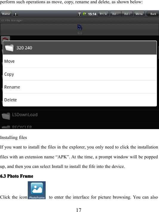 17perform such operations as move, copy, rename and delete, as shown below:Installing filesIf you want to install the files in the explorer, you only need to click the installationfiles with an extension name “ APK ” . At the time, a prompt window will be poppedup, and then you can select Install to install the fife into the device.6.36.36.36.3 PhotoPhotoPhotoPhoto FrameFrameFrameFrameClick the icon to enter the interface for picture browsing. You can also