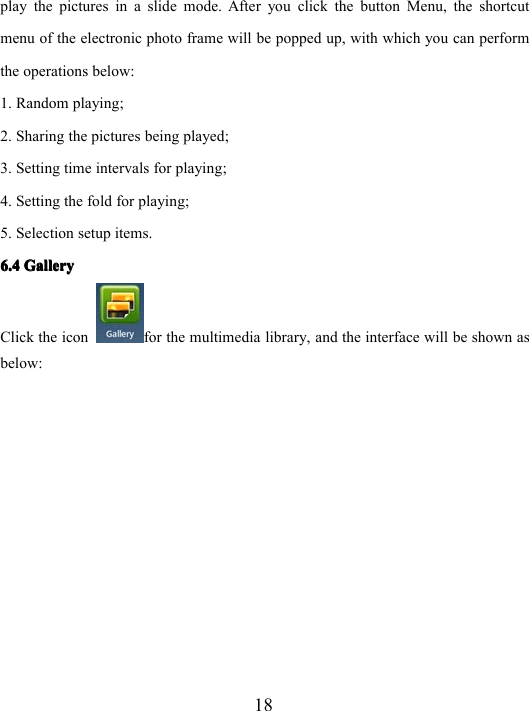 18play the pictures in a slide mode. After you click the button Menu, the shortcutmenu of the electronic photo frame will be popped up, with which you can performthe operation s below:1. Random playing;2. Sharing the pictures being played;3. Setting time intervals for playing ;4. Setting the fold for playing ;5. Selection setup items.6.46.46.46.4 GalleryGalleryGalleryGalleryClick the icon for the multimedia library, and the interface will be shown asbelow: