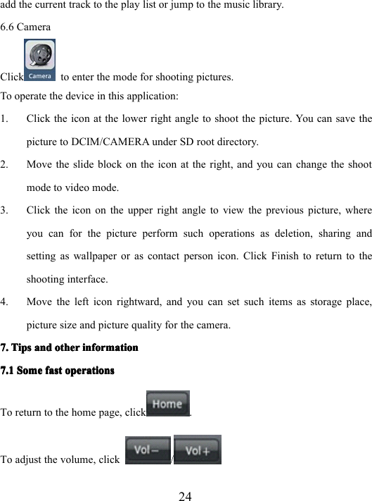 24add the current track to the play list or jump to the music library.6.6 CameraClick to enter the mode for shooting pictures.To operate the device in this application:1. Click the icon at the lower right angle to shoot the picture. You can save thepicture to DCIM/CAMERA under SD root directory.2. Move the slide block on the icon at the right, and you can change the shootmode to video mode.3. Click the icon on the upper right angle to view the previous picture, whereyou can for the picture perform such operations as deletion, sharing andsetting as wallpaper or as contact person icon. Click Finish to return to theshooting interface.4. Move the left icon rightward, and you can set such items as storage place,picture size and picture quality for the camera.7.7.7.7. TipsTipsTipsTips andandandand otherotherotherother informationinformationinformationinformation7.17.17.17.1 SomeSomeSomeSome fastfastfastfast operationsoperationsoperationsoperationsTo return to the home page, click .To adjust the volume, click /