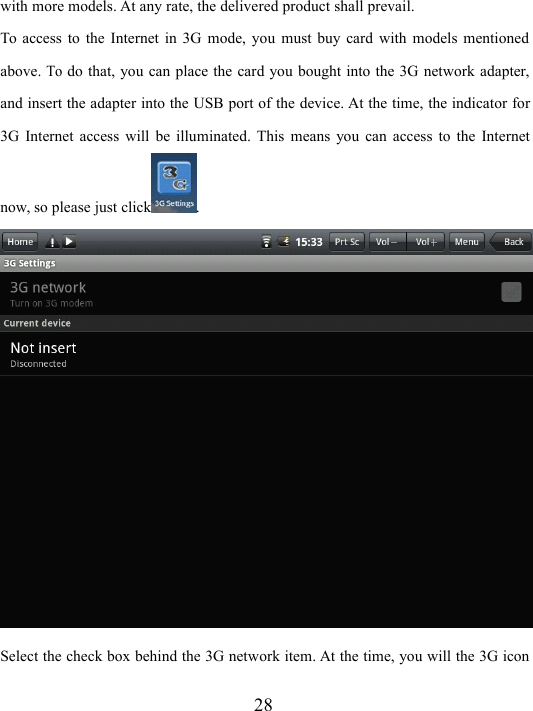 28with more models. At any rate, the delivered product shall prevail.To access to the I n ternet in 3G mode, you must buy card with models mentionedabove.Todo that, you can place the card you bought into the 3G network adapter,and insert the adapter into the USB port of the device. At the time, the indicator for3G Internet access will be illuminated. This means you can access to the Internetnow, so please just click .Select the check box behind the 3G network item. At the time, you will the 3G icon