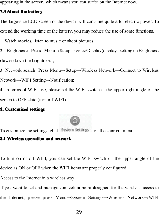 29appearing in the screen, which means you can surfer on the Internet now.7.37.37.37.3 AboutAboutAboutAbout thethethethe batterybatterybatterybatteryThe large-size LCD screen of the device will consume quite a lot electric power.Toextend the working time of the battery, you may reduce the use of some functions.1. Watch movies, listen to music or shoot pictures;2. Brightness: Press Menu → Setup → Voice/Display(display setting) → Brightness(lower down the brightness);3. Network search: Press Menu → Setup → Wireless Network → Connect to WirelessNetwork → WIFI Setting → Notification;4. In terms of WIFI use, please set the WIFI switch at the upper right angle of thescreen to OFF state (turn off WIFI).8.8.8.8. CustomizedCustomizedCustomizedCustomized settingssettingssettingssettingsTo customize the settings, click on the shortcut menu.8.18.18.18.1 WirelessWirelessWirelessWireless operationoperationoperationoperation andandandand networknetworknetworknetworkTo turn on or off WIFI, you can set the WIFI switch on the upper angle of thedevice as ON or OFF when the WIFI items are properly configured.Access to the Internet in a wireless wayIf you want to set and manage connection point designed for the wireless access tothe I n ternet, please press Menu → System Settings → Wireless Network → WIFI
