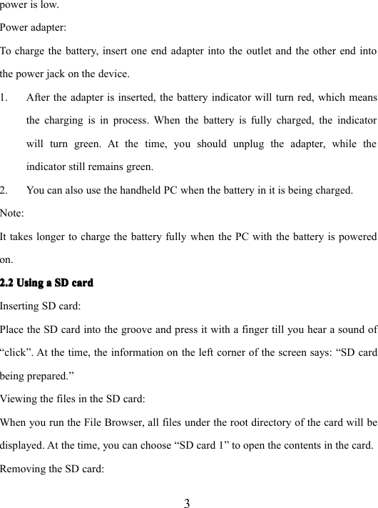 3power is low.Power adapter:To charge the battery, insert one end adapter into the outlet and the other end intothe power jack on the device.1. After the adapter is inserted, the battery indicator will turn red, which meansthe charging is in process. When the battery is fully charged, the indicatorwill turn green. At the time, you should unplug the adapter, while theindicator still remains green.2. You can also use the handheld PC when the battery in it is being charged.Note:It takes longer to charge the battery fully when the PC with the battery is poweredon.2.22.22.22.2 UsingUsingUsingUsing aaaa SDSDSDSD cardcardcardcardInserting SD card:Place the SD card into the groove and press it with a finger till you hear a sound of“ click ” . At the time, the information on the left corner of the screen says: “ SD cardbeing prepared. ”Viewing the files in the SD card:When you run t he File Browser, all files under the root directory of the card will bedisplayed. At the time, you can choose “ SD card 1 ” to open the contents in the card.Removing the SD card: