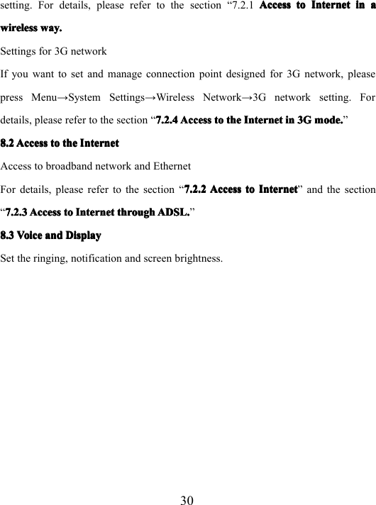 30setting. For details, please refer to the section “ 7.2.1 AccessAccessAccessAccess totototo InternetInternetInternetInternet inininin aaaawirelesswirelesswirelesswireless way.way.way.way.Settings for 3G networkIf you want to set and manage connection point designed for 3G network, pleasepress Menu → System Settings → Wireless Network → 3G network setting. Fordetails, please refer to the section “ 7.2.47.2.47.2.47.2.4 AccessAccessAccessAccess totototo thethethethe InternetInternetInternetInternet inininin 3G3G3G3G mode.mode.mode.mode. ”8.28.28.28.2 AccessAccessAccessAccess totototo thethethethe IIII nnnn ternetternetternetternetAccess to broadband network and EthernetFor details, please refer to the section “ 7.2.27.2.27.2.27.2.2 AccessAccessAccessAccess totototo InternetInternetInternetInternet ” and the section“7.2.37.2.37.2.37.2.3 AccessAccessAccessAccess totototo InternetInternetInternetInternet throughthroughthroughthrough ADSL.ADSL.ADSL.ADSL. ”8.38.38.38.3 VoiceVoiceVoiceVoice andandandand DisplayDisplayDisplayDisplaySet the ringing, notification and screen brightness.