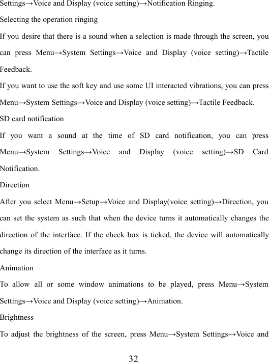 32Settings → V oice and Display (voice setting) → Notification Ringing.Selecting the operation ringingIf you desire that there is a sound when a selection is made through the screen, youcan press Menu → System Settings →Voiceand Display (voice setting) →TactileFeedback.If you want to use the soft key and use some UI interacted vibrations, you can pressMenu → System Settings → Voice and Display (voice setting) →Tactile Feedback.SD card notificationIf you want a sound at the time of SD card notification, you can pressMenu → System Settings → Voice and Display (voice setting) → SD CardNotification.DirectionAfter you select Menu → Setup → V oice and Display(voice setting) → Direction, youcan set the system as such that when the device turns it automatically changes thedirection of the interface. If the check box is ticked, the device will automaticallychange its direction of the interface as it turns.AnimationTo allow all or some window animations to be played, press Menu → SystemSettings → V oice and Display (voice setting) → Animation.BrightnessTo adjust the brightness of the screen, press Menu → System Settings → Voice and