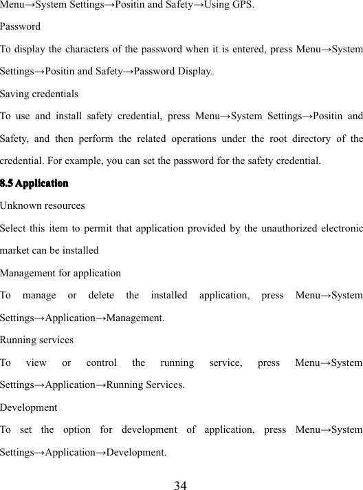 34Menu → System Settings → Positin and Safety → Using GPS.PasswordTo display the characters of the password when it is entered, press Menu → SystemSettings → Positin and Safety → Password Display.Saving credentialsTo use and install safety credential, press Menu → System Settings → Positin andSafety, and then perform the related operations under the root directory of thecredential. For example, you can set the password for the safety credential.8.58.58.58.5 ApplicationApplicationApplicationApplicationUnknown resourcesSelect this item to permit that application provided by the unauthorized electronicmarket can be installedManagement for applicationTo manage or delete the installed application , press Menu → SystemSettings → Application → Management.Running servicesTo view or control the running service, press Menu → SystemSettings → Application → Running Services.DevelopmentTo set the option for development of application, press Menu → SystemSettings → Application → Development.