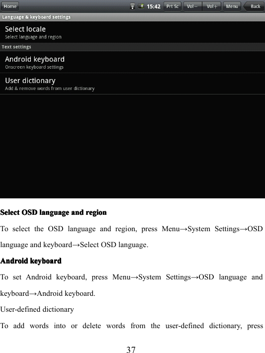 37SelectSelectSelectSelect OSDOSDOSDOSD languagelanguagelanguagelanguage andandandand regionregionregionregionTo select the OSD language and region, press Menu → System Settings → OSDlanguage and keyboard → Select OSD language .AndroidAndroidAndroidAndroid keyboardkeyboardkeyboardkeyboardTo set Android keyboard , press Menu → System Settings → OSD language andkeyboard → Android keyboard .User-defined dictionaryTo add words into or delete words from the user-defined dictionary, press