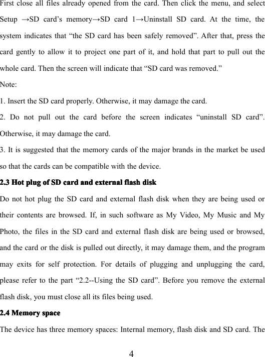 4First close all files already opened from the card . Then c lick the menu, and selectSetup → SD card’s memory → SD card 1 → Uninstall SD card. At the time, thesystem indicates that “ the SD card has been safely removed ” . After that, press thecard gently to allow it to project one part of it, and hold that part to pull out thewhole card. Then the screen will indicate that “ SD card was removed. ”Note:1. Insert the SD card properly. Otherwise, it may damage the card.2. Do not pull out the card before the screen indicate s “ uninstall SD card ” .Otherwise, it may damage the card.3. It is suggest ed that the memory cards of the major brands in the market be usedso that the cards can be compatible with the device.2.32.32.32.3 HotHotHotHot plugplugplugplug ofofofof SDSDSDSD cardcardcardcard andandandand externalexternalexternalexternal flashflashflashflash diskdiskdiskdiskDo not hot plug the SD card and external flash disk when they are being used ortheir contents are browsed. If, in such software as My Video, My Music and MyPhoto, the files in the SD card and external flash disk are being used or browsed,and the card or the disk is pulled out directly, it may damage them, and the programmay exits for self protection. For details of plugging and unplugging the card,please refer to the part “ 2.2--Using the SD card ” . Before you remove the externalflash disk, you must close all its files being used.2.42.42.42.4 MemoryMemoryMemoryMemory spacespacespacespaceThe device has three memory spaces: Internal memory, flash disk and SD card. The