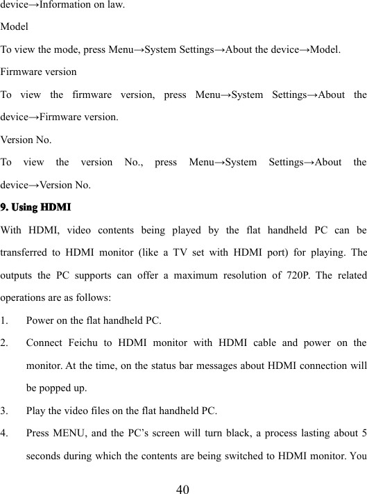 40device → Information on law.ModelTo view the mode, press Menu → System Settings → About the device → Model.Firmware versionTo view the firmware version, press Menu → System Settings → About thedevice → Firmware version.Version No.To view the version No., press Menu → System Settings → About thedevice → Version No.9.9.9.9. UsingUsingUsingUsing HDMIHDMIHDMIHDMIWith HDMI, video contents being played by the flat handheld PC can betransferred to HDMI monitor (like a TV set with HDMI port) for playing. Theoutputs the PC supports can offer a maximum resolution of 720P. The relatedoperations are as follows:1. Power on the flat handheld PC.2. Connect Feichu to HDMI monitor with HDMI cable and power on themonitor. At the time, on the status bar messages about HDMI connection willbe popped up.3. Play the video files on the flat handheld PC.4. Press MENU, and the PC’s screen will turn black, a process lasting about 5seconds during which the contents are being switched to HDMI monitor.You