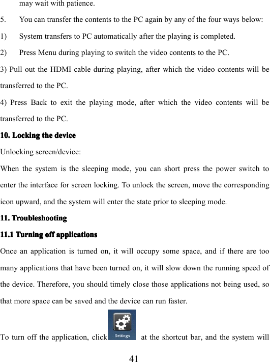 41may wait with patience.5. You can transfer the contents to the PC again by any of the four ways below:1) System transfers to PC automatically after the playing is completed.2) Press Menu during playing to switch the video contents to the PC.3) Pull out the HDMI cable during playing, after which the video contents will betransferred to the PC.4) Press Back to exit the playing mode, after which the video contents will betransferred to the PC.10.10.10.10. LockingLockingLockingLocking thethethethe devicedevicedevicedeviceUnlocking screen/device:When the system is the sleeping mode, you can short press the power switch toenter the interface for screen locking. To unlock the screen, move the correspondingicon upward, and the system will enter the state prior to sleeping mode.11.11.11.11. TroubleshootingTroubleshootingTroubleshootingTroubleshooting11.111.111.111.1 TurningTurningTurningTurning offoffoffoff applicationsapplicationsapplicationsapplicationsOnce an application is turned on, it will occupy some space, and if there are toomany applications that have been turned on, it will slow down the running speed ofthe device. Therefore, you should timely close those applications not being used, sothat more space can be saved and the device can run faster.To turn off the application, click at the shortcut bar, and the system will