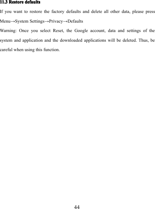 4411.311.311.311.3 RestoreRestoreRestoreRestore defaultsdefaultsdefaultsdefaultsIf you want to restore the factory defaults and delete all other data, please pressMenu → System Settings → Privacy → DefaultsWarning: Once you select Reset, the Google account, data and settings of thesystem and application and the downloaded applications will be deleted. Thus , becareful when using this function.