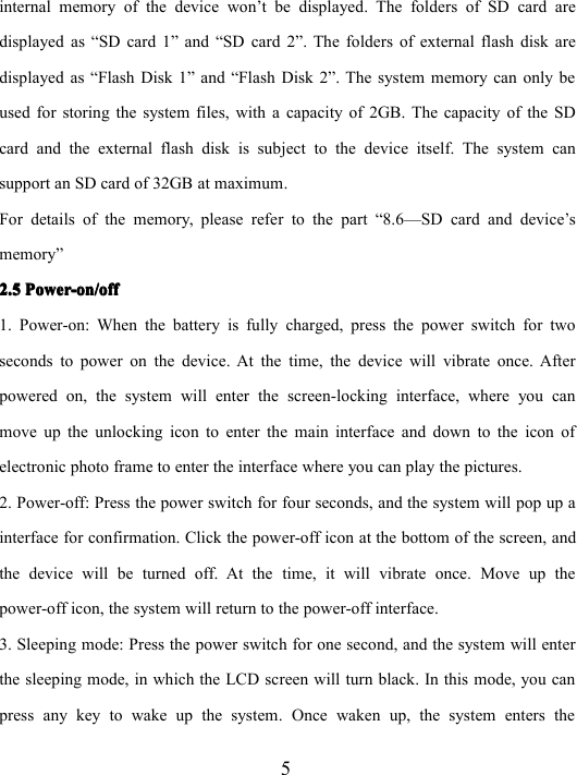 5internal memory of the device won ’ t be displayed. The folders of SD card aredisplayed as “ SD card 1 ” and “ SD card 2 ” . The folders of external flash disk aredisplayed as “ Flash Disk 1 ” and “ Flash Disk 2 ” . The system memory can only beused for storing the system files, with a capacity of 2GB. The capacity of the SDcard and the external flash disk is subject to the device itself. The system cansupport an SD card of 32GB at maximum.For details of the memory, please refer to the part “ 8.6 — SD card and device’smemory ”2.52.52.52.5 Power-on/offPower-on/offPower-on/offPower-on/off1. Power-on: When the battery is fully charged, press the power switch for twoseconds to power on the device. At the time, the device will vibrate once. Afterpowered on, the system will enter the screen-locking interface, where you canmove up the unlocking icon to enter the main interface and down to the icon ofelectronic photo frame to enter the interface where you can play the pictures .2. Power-off: Press the power switch for four seconds, and the system will pop up ainterface for confirmation. Click the power-off icon at the bottom of the screen, andthe device will be turned off. At the time, it will vibrate once. Move up thepower-off icon, the system will return to the power-off interface.3. Sleeping mode: Press the power switch for one second, and the system will enterthe sleeping mode, in which the LCD screen will turn black. In this mode, you canpress any key to wake up the system. Once waken up, the system enters the