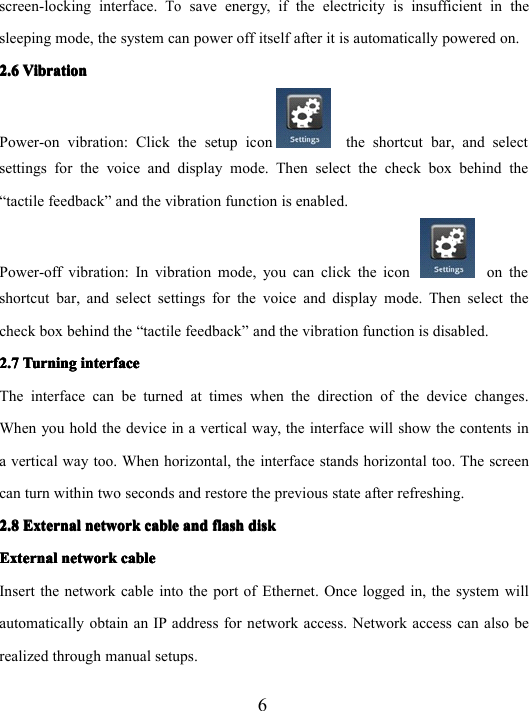 6screen-locking interface.Tosave energy, if the electricity is insufficient in thesleeping mode, the system can power off itself after it is automatically powered on.2.62.62.62.6 VibrationVibrationVibrationVibrationPower-on vibration: Click the setup icon the shortcut bar, and selectsettings for the voice and display mode. Then select the check box behind the“ tactile feedback ” and the vibration function is enabled.P o wer-off vibration: In vibration mode, you can click the icon on theshortcut bar, and select settings for the voice and display mode. Then select thecheck box behind the “ tactile feedback ” and the vibration function is disabled.2.72.72.72.7 TurningTurningTurningTurning interfaceinterfaceinterfaceinterfaceThe interface can be turned at times when the direction of the device changes.When you hold the device in a vertical way, the interface will show the contents ina vertical way too. When horizontal, the interface stands horizontal too. The screencan turn within two seconds and restore the previous state after refreshing.2.82.82.82.8 ExternalExternalExternalExternal networknetworknetworknetwork cablecablecablecable andandandand flashflashflashflash diskdiskdiskdiskExternalExternalExternalExternal networknetworknetworknetwork cablecablecablecableInsert the network cable into the port of Ethernet . Once logged in, the system willautomatically obtain an IP address for network access. Network access can also berealized through manual setups.