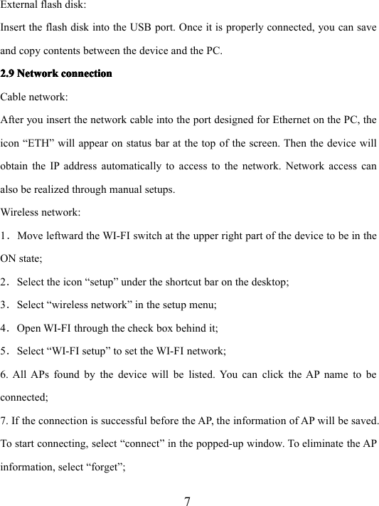 7External flash disk:Insert the flash disk into the USB port. Once it is properly connected, you can saveand copy contents between the device and the PC.2.92.92.92.9 NetworkNetworkNetworkNetwork connectionconnectionconnectionconnectionCable network:After you insert the network cable into the port designed for Ethernet on the PC, theicon “ ETH ” will appear on status bar at the top of the screen. Then the device willobtain the IP address automatically to access to the network. Network access canalso be realized through manual setups.Wireless network:1．Move leftward the WI-FI switch at the upper right part of the device to be in theON state;2．Select the icon “ setup ” under the shortcut bar on the desktop;3．Select “ wireless network ” in the setup menu;4．Open WI-FI through the check box behind it;5．Select “ WI-FI setup ” to set the WI-FI network;6. All APs found by the device will be listed. You can click the AP name to beconnected;7. If the connection is successful before the AP, the information of AP will be saved.To start connecting, select “ connect ” in the popped-up window. To eliminate the APinformation, select “ forget ” ;