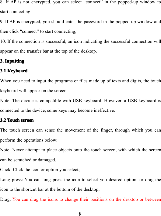 88. If AP is not encrypted , you can select “ connect ” in the popped-up window tostart connecting;9. If AP is encrypted , you should enter the password in the popped-up window andthen click “ connect ” to start connecting;10. If the connection is successful, an icon indicating the successful connection willappear on the transfer bar at the top of the desktop.3.3.3.3. InputtingInputtingInputtingInputting3.13.13.13.1 KeyboardKeyboardKeyboardKeyboardWhen you need to input the programs or files made up of texts and digits, the touchkeyboard will appear on the screen.Note: The device is compatible with USB keyboard. However, a USB keyboard isconnected to the device, some keys may become ineffective.3.23.23.23.2 TouchTouchTouchTouch screenscreenscreenscreenThe touch screen can sense the movement of the finger, through which you canperform the operations below:Note: Never attempt to place objects onto the touch screen, with which the screencan be scratched or damaged.Click: Click the icon or option you select;Long press:Youcan long press the icon to select you desired option, or drag theicon to the shortcut bar at the bottom of the desktop;Drag:Youcan drag the icons to change their positions on the desktop or between