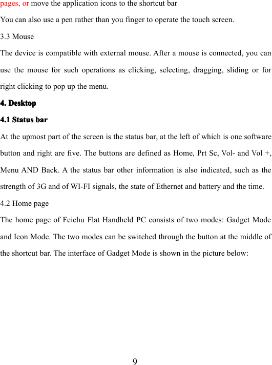 9pages, or move the application icons to the shortcut barYou can also use a pen rather than you finger to operate the touch screen.3.3 MouseThe device is compatible with external mouse. After a mouse is connected , you canuse the mouse for such operations as clicking, selecting, dragging, sliding or forright clicking to pop up the menu.4.4.4.4. DesktopDesktopDesktopDesktop4.14.14.14.1 StatusStatusStatusStatus barbarbarbarAt the upmost part of the screen is the status bar, at the left of which is one softwarebutton and right are five. The buttons are defined as Home, Prt Sc,Vol-andVol+,Menu AND Back . A t he status bar other information is also indicated , such as thestrength of 3G and of WI-FI signals, the state of Ethernet and battery and the time.4.2 Home pageThe home page of Feichu Flat Handheld PC consists of two modes: Gadget Modeand Icon Mode. The two modes can be switched through the button at the middle ofthe shortcut bar. The interface of Gadget Mode is shown in the picture below: