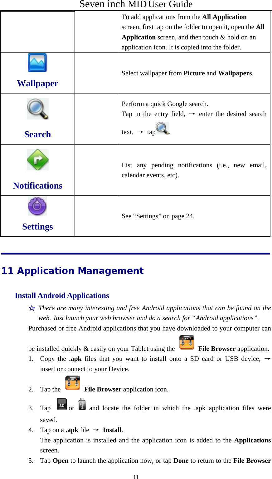 Seven inch MID User Guide  11To add applications from the All Application screen, first tap on the folder to open it, open the All Application screen, and then touch &amp; hold on an application icon. It is copied into the folder.  Wallpaper  Select wallpaper from Picture and Wallpapers.  Search     Perform a quick Google search. Tap in the entry field, → enter the desired search text,  → tap .  Notifications   List any pending notifications (i.e., new email, calendar events, etc).  Settings   See “Settings” on page 24. 11 Application Management Install Android Applications   ☆ There are many interesting and free Android applications that can be found on the web. Just launch your web browser and do a search for “Android applications”.  Purchased or free Android applications that you have downloaded to your computer can be installed quickly &amp; easily on your Tablet using the   File Browser application.   1. Copy the .apk files that you want to install onto a SD card or USB device, → insert or connect to your Device.   2. Tap the   File Browser application icon.   3. Tap  or and locate the folder in which the .apk application files were saved.  4. Tap on a .apk file  → Install.    The application is installed and the application icon is added to the Applications screen.  5. Tap Open to launch the application now, or tap Done to return to the File Browser 