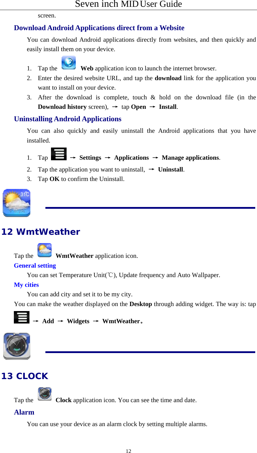 Seven inch MID User Guide  12screen.    Download Android Applications direct from a Website   You can download Android applications directly from websites, and then quickly and easily install them on your device.   1. Tap the   Web application icon to launch the internet browser.   2. Enter the desired website URL, and tap the download link for the application you want to install on your device.   3. After the download is complete, touch &amp; hold on the download file (in the Download history screen),  → tap Open → Install. Uninstalling Android Applications   You can also quickly and easily uninstall the Android applications that you have installed.  1. Tap   → Settings → Applications → Manage applications.  2. Tap the application you want to uninstall,  → Uninstall.    3. Tap OK to confirm the Uninstall.  12 WmtWeather Tap the   WmtWeather application icon. General setting  You can set Temperature Unit(℃), Update frequency and Auto Wallpaper. My cities You can add city and set it to be my city. You can make the weather displayed on the Desktop through adding widget. The way is: tap  → Add → Widgets → WmtWeather。  13 CLOCK Tap the   Clock application icon. You can see the time and date. Alarm You can use your device as an alarm clock by setting multiple alarms. 