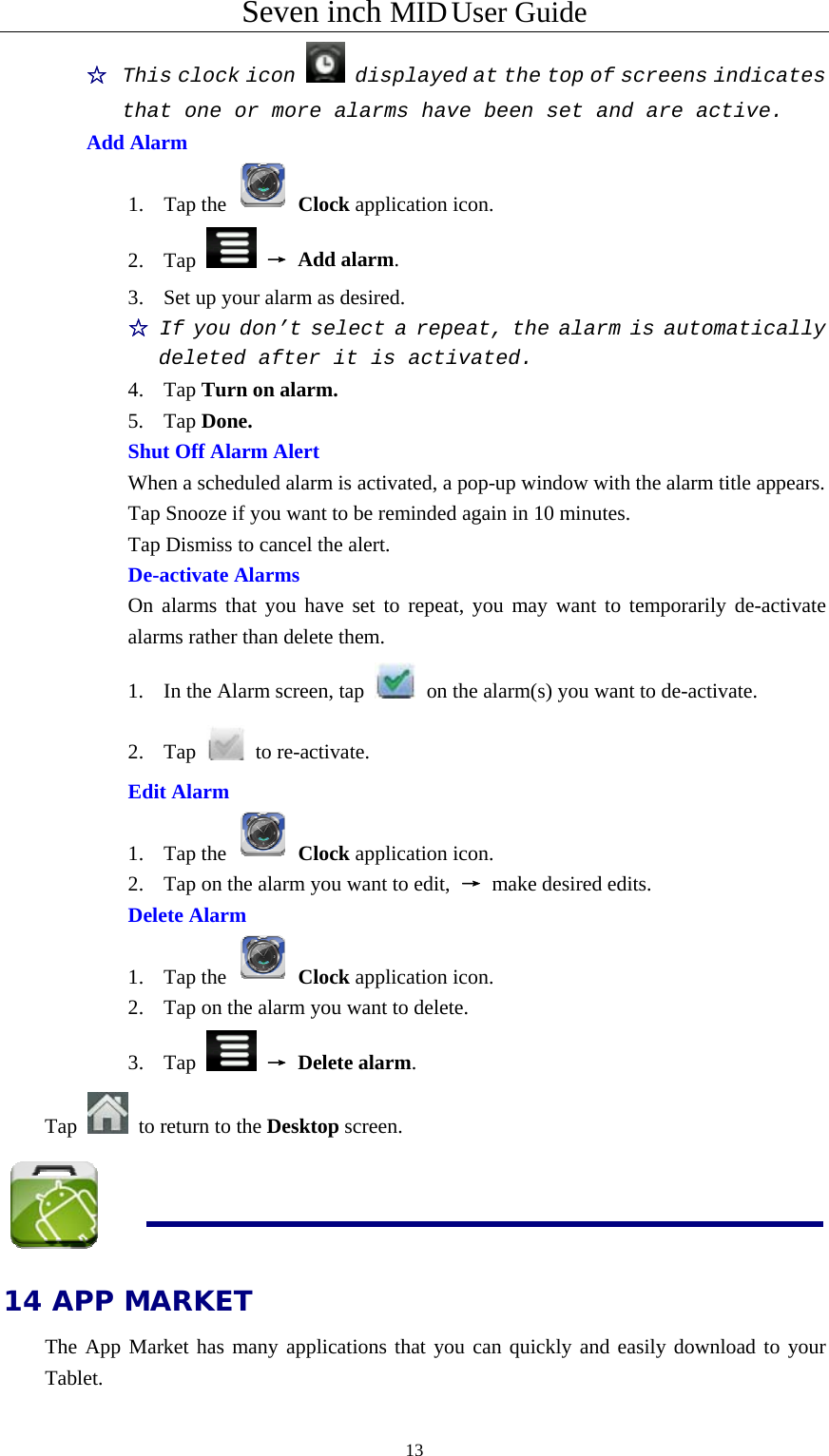 Seven inch MID User Guide  13☆  This clock icon   displayed at the top of screens indicates that one or more alarms have been set and are active. Add Alarm 1. Tap the   Clock application icon. 2. Tap   → Add alarm. 3. Set up your alarm as desired. ☆ If you don’t select a repeat, the alarm is automatically deleted after it is activated. 4. Tap Turn on alarm. 5. Tap Done.    Shut Off Alarm Alert  When a scheduled alarm is activated, a pop-up window with the alarm title appears.   Tap Snooze if you want to be reminded again in 10 minutes.   Tap Dismiss to cancel the alert.    De-activate Alarms On alarms that you have set to repeat, you may want to temporarily de-activate alarms rather than delete them. 1. In the Alarm screen, tap   on the alarm(s) you want to de-activate. 2. Tap   to re-activate. Edit Alarm 1. Tap the   Clock application icon. 2. Tap on the alarm you want to edit,  → make desired edits. Delete Alarm 1. Tap the   Clock application icon. 2. Tap on the alarm you want to delete. 3. Tap   → Delete alarm. Tap    to return to the Desktop screen.  14 APP MARKET The App Market has many applications that you can quickly and easily download to your Tablet. 
