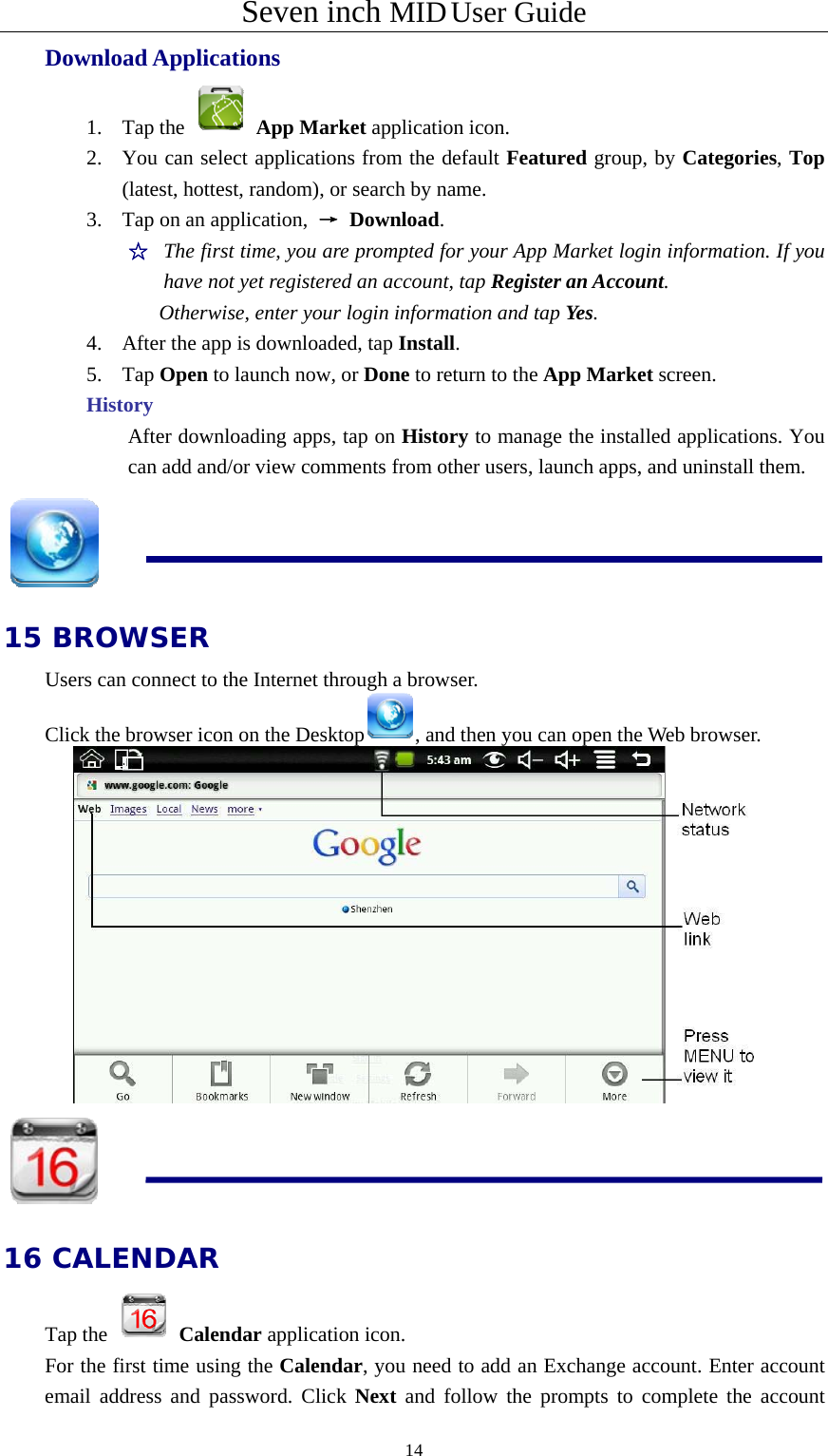 Seven inch MID User Guide  14Download Applications 1. Tap the   App Market application icon. 2. You can select applications from the default Featured group, by Categories, Top (latest, hottest, random), or search by name. 3. Tap on an application,  → Download. ☆  The first time, you are prompted for your App Market login information. If you have not yet registered an account, tap Register an Account.  Otherwise, enter your login information and tap Yes. 4. After the app is downloaded, tap Install. 5. Tap Open to launch now, or Done to return to the App Market screen. History After downloading apps, tap on History to manage the installed applications. You can add and/or view comments from other users, launch apps, and uninstall them.  15 BROWSER Users can connect to the Internet through a browser. Click the browser icon on the Desktop , and then you can open the Web browser.    16 CALENDAR Tap the   Calendar application icon. For the first time using the Calendar, you need to add an Exchange account. Enter account email address and password. Click Next and follow the prompts to complete the account 