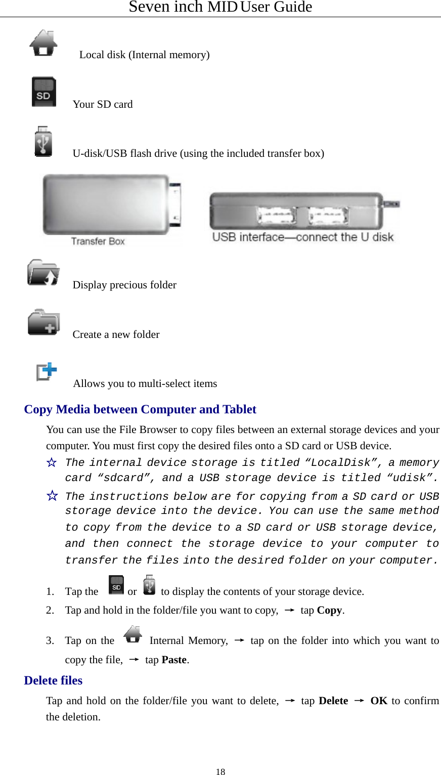 Seven inch MID User Guide  18      Local disk (Internal memory)   Your SD card     U-disk/USB flash drive (using the included transfer box)    Display precious folder   Create a new folder     Allows you to multi-select items Copy Media between Computer and Tablet You can use the File Browser to copy files between an external storage devices and your computer. You must first copy the desired files onto a SD card or USB device. ☆  The internal device storage is titled “LocalDisk”, a memory card “sdcard”, and a USB storage device is titled “udisk”. ☆ The instructions below are for copying from a SD card or USB storage device into the device. You can use the same method to copy from the device to a SD card or USB storage device, and then connect the storage device to your computer to transfer the files into the desired folder on your computer. 1. Tap the  or to display the contents of your storage device. 2. Tap and hold in the folder/file you want to copy,  → tap Copy. 3. Tap on the   Internal Memory, → tap on the folder into which you want to copy the file,  → tap Paste. Delete files Tap and hold on the folder/file you want to delete, → tap Delete → OK to confirm the deletion. 